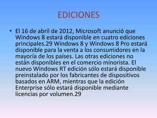 EDICIONES
• El 16 de abril de 2012, Microsoft anunció que
  Windows 8 estará disponible en cuatro ediciones
  principales.29 Windows 8 y Windows 8 Pro estará
  disponible para la venta a los consumidores en la
  mayoría de los países. Las otras ediciones no
  están disponibles en el comercio minorista. El
  nuevo Windows RT edición sólo estará disponible
  preinstalado por los fabricantes de dispositivos
  basados ​en ARM, mientras que la edición
  Enterprise sólo estará disponible mediante
  licencias por volumen.29
 