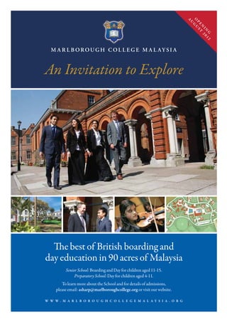 W W W . M A R L B O R O U G H C O L L E G E M A L A Y S I A . O R G
The best of British boarding and
day education in 90 acres of Malaysia
Senior School: Boarding and Day for children aged 11-15.
Preparatory School: Day for children aged 4-11.
To learn more about the School and for details of admissions,
please email: asharp@marlboroughcollege.org or visit our website.
An Invitation to Explore
O
P
E
N
IN
G
A
U
G
U
ST
2012
 