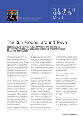 WWW.EXPATKL.COM THE EXPAT 17
Good morning/afternoon/evening, or
whenever it is you happen to be in your
day. And whenever or wherever you
are, I’m sure you had an interesting time
getting there. Because of course one of the
unadulterated joys of living in a city such
as Kuala Lumpur is the public transport
system. From the exciting Russian Roulette
of happening upon that honest taxi driver
to the sense of fellowship you develop
with your fellow inmates as you stand at
the KTM Kommuter platform, there’s a
whole world of experience out there just
waiting for you to… erm…wait for it.
Ladies and gentlemen, if I have to pick a
favourite - and apparently I do – it’s the
LRT system. The next train to Gombak
will be a two-carriage train! Oh, you
jolly pranksters! Imagine the hilarity
and sense of companionship as the
assembled passengers try to guess where
those two carriages will stop and then
cram themselves in together, like it’s all
just a big game of Sardines. I especially
enjoy those times when you’re standing
on the train and it just doesn’t move.
After a large enough percentage of the
day has passed, I generally give up and
treat myself to a 45-minute sauna by
attempting to walk home.
And imagine how boring life would be if
our LRT actually linked up to the Monorail.
Who wants it to be that easy to get to
Bukit Bintang? No. I for one would much
rather relish the challenge of transporting
a small child in a pram from Dang Wangi
LRT to the Bukit Nanas Monorail without
any visible signs of an elevator, before
giving up and deciding to walk there from
KLCC. Unfortunately, by the time you read
this they may have confounded all this
by opening the blasted Citywalk, which
on paper and in theory all looks a bit too
convenient and twee for my liking.
And talking of convenient and twee,
well lookee here – it’s the KTM
Kommuter! Bored? Nothing to ﬁll your
day? Wondering what to do with the
weekend? Then come on down to the
platform at Mid Valley or any of their
other 45 waiting rooms and marvel at the
passage of time. You’ll feel the growing
companionship as you give your fellow
strandees a look which says they’ve
cancelled the trains, haven’t they? They’ve
cancelled them and they haven’t told us,
haven’t they? I’m just waiting for you
to leave – once you leave I’ll leave. Are
you going to leave? Then when the train
eventually does arrive, the sense of joy is
so overwhelming it’s like Christmas and
your birthday rolled into one.
And don’t even get me started on the
buses. Gasp at the sheer genius of these
bus operators as you realize that the only
way to avoid the pollution being belched
out of these iceberg-melters is to actually
get on one, whether you need to go
anywhere or not. Don’t panic though,
because not only does climbing on board
give you access to the only fresh air in
the vicinity, but for a mere RM1, you get
a soft drink, a slice of cake and your own
personal video screen.
No, wait a minute, I think I might be
getting confused again.
Which is what happens whenever I get
a taxi here in the Malaysian capital.
Those nice drivers just get me so giddy
and ﬂustered! You see, I have a thing
for the smell of digestive gases and
the thrill of being conned out of the
contents of my purse. If I’ve had a good
day, and am feeling like a particularly
happy boy, I’ll occasionally even splurge,
by letting one of the boys in blue give
me a ride.
Of course, if you’re still not convinced
about all the wonderful options we have
here, then all you have to do is look South
West, where the Melaka Monorail sits
like the world’s biggest - though least well
put together – train set.
Laters.
THE BRIGHT
SIDE WITH
MR. JMr J lives and works in Kuala Lumpur, and is ridiculously
optimistic about the future. His latest novel Stranger in
Taiwan is available on Amazon, and will have sold well
over a million copies by the time you read this.
GETTING AROUND KL USING PUBLIC TRANSPORT CAN BE QUITE AN
ODYSSEY AND AN ORDEAL. MR J. RECOUNTS SOME OF HIS TRAVELLING
TRIALS AND TRIBULATIONS
The Run around, around Town
 