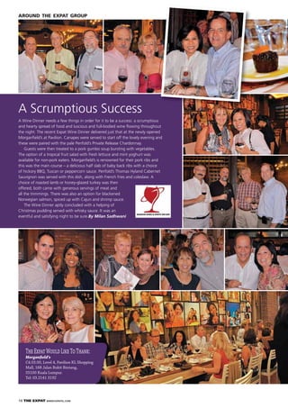 18 THE EXPAT WWW.EXPATKL.COM
AROUND THE EXPAT GROUP
A Scrumptious Success
A Wine Dinner needs a few things in order for it to be a success: a scrumptious
and hearty spread of food and luscious and full-bodied wine ﬂowing throughout
the night. The recent Expat Wine Dinner delivered just that at the newly opened
Morganﬁeld’s at Pavilion. Canapes were served to start off the lovely evening and
these were paired with the pale Penfold’s Private Release Chardonnay.
Guests were then treated to a pork gumbo soup bursting with vegetables.
The option of a tropical fruit salad with fresh lettuce and mint yoghurt was
available for non-pork eaters. Morganﬁeld’s is renowned for their pork ribs and
this was the main course – a delicious half slab of baby back ribs with a choice
of hickory BBQ, Tuscan or peppercorn sauce. Penfold’s Thomas Hyland Cabernet
Sauvignon was served with this dish, along with French fries and coleslaw. A
choice of roasted lamb or honey-glazed turkey was then
offered; both came with generous servings of meat and
all the trimmings. There was also an option for blackened
Norwegian salmon, spiced up with Cajun and shrimp sauce.
The Wine Dinner aptly concluded with a helping of
Christmas pudding served with whisky sauce. It was an
eventful and satisfying night to be sure.By Milan Sadhwani
TheExpatWouldLikeToThank:
Morganfield’s
C4.03.00, Level 4, Pavilion KL Shopping
Mall, 168 Jalan Bukit Bintang,
55100 Kuala Lumpur.
Tel: 03.2141 3192
 