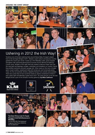 20 THE EXPAT WWW.EXPATKL.COM
AROUND THE EXPAT GROUP
TheExpatWouldLikeToThank:
Finnegan’s Irish Pub & Restaurant @
Mid Valley
Lot No.G(E)-003, The Boulevard
Lingkaran Syed Putra 59200 KL.
Tel: 03.2284 8157
W I N E S
SINCE 1698
Ushering in 2012 the Irish Way!
Touted as one of the best watering holes around Klang Valley, Finnegan’s played
host to the last Expat Mingle of 2011. Woods in warm colours and spacious couches
greeted the crowd upon arrival. Cozied up in this Midvalley outlet, guests enjoyed
Strongbow cider sponsored generously by Guinness Anchor Berhad and delicious
Cronier wines. Minglers of the night were also treated to delicious ﬁnger food, like
the roast beef and asparagus canapes, camembert and strawberry on crackers, Danish
blue-stuffed mushrooms and pork sausage rolls. Other snacks on the menu included
green mussel roulette, roasted pork belly with tomato jam and homemade potato
crisps. For the non-alcoholic drinkers, delightful Parisian fruit cocktails were available.
There was a prize draw of two round-trip tickets to Jakarta compliments of KLM. It
was a great night and deﬁnitely a great end to 2011. Do come and join us for the next
Mingle and be a part of this fantastic monthly gathering! By Milan Sadhwani
 