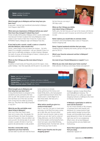 WWW.EXPATKL.COM THE EXPAT 23
What brought you to Malaysia and
how long have you been here?
A long cherished desire to emigrate to this
wonderful country and build a life here
with my wife. We wanted to wait until our
kids had ﬂown out of the nest, but they
took so long that we ended up pushing
them out. They ﬂew! We ﬁnally emigrated
in July 2011.
What do you like and dislike most
about living in Malaysia?
I like much more than there’s space
here, but to name a few: the people, the
trees and ﬂowers, the food, the business
climate, the weather. Only one dislike I can
come up with: the driving style of cars and
scooters: suicidal. Life here is much too
good to die prematurely in a silly accident.
Describe a memorable eating
experience you have had here.
Just last week my wife and I had the honor
to be invited at an intimate
family gathering of the famous and
lovely Shirley Zecha, who had prepared
a superb Indonesian-Dutch dinner that
would sustain a small village for at
least three weeks. We had such a
wonderful time!
What advice would you give to a
newly-arrived expat?
Dive in, nose ﬁrst, just swim or tread water
and enjoy, try the food from every cuisine,
go to Jalan Alor, pick the joint where
you don’t see any tourists, meet as many
locals as you can, don’t go for a drive on
Friday afternoons, visit the KL Bird Park,
the Orchid Garden and the Butterﬂy Farm,
never try to get a cab at Bukit Bintang,
avoid Petaling Street. If all else fails: call me
and I’ll show you how it’s done.
What is your favorite area for your
shopping sprees?
Name: Ladislava Dundekova
Home country: Slovakia
What brought you to Malaysia and how long have you
been here?
It was work - boring! I got transferred (voluntarily) to Malaysia
from Prague in April 2010.
What were you impressions of Malaysia before you came?
How have they changed if indeed they have?
I knew virtually nothing about Malaysia which is quite unbelievable
now because I’ve been to places that many Malaysians never
visited or even heard of. Back then I knew this: Kuala Lumpur,
PETRONAS Towers, Malaysian tiger and Malaysia Truly Asia.
If you had to pick a sound, a smell, a taste or a touch to
describe Malaysia, what would it be?
Sound - either prayers (I live just above the mosque… but who
doesn’t?) or manglish conversation – still can’t decide if I love it or
hate it but it is deﬁnitely contagious, or birds chirping in Bangsar.
For smell, of course, all kinds and type of makan; it attacks you on
the streets and there is no escape.
What are the 3 things you like most about living in
Malaysia?
Possibility to travel easily and frequently around the region; many
public holidays – love that especially and the pool in my condo and
the fact that you can enjoy it
365 days a year.
What are the 3 things you dislike
most about living in Malaysia?
Trafﬁc jams; the fact that you can’t go to the movies until the last
moment unless you want to queue up and end up with a bad or
no seat.
Name 3 places you would take an overseas visitor.
Chinatown and Central Market; Batu Caves on Thaipusam;
Pavilion shopping mall.
Name 3 typical weekend activities that you enjoy
Travelling around; shopping and movies; going to the gym (this is
plan for 2012!).
What’s your favorite restaurant and bar in Malaysia?
Sushi ZanMai.
Are most of your friends Malaysians or expats? Expats.
What do you miss most about your home country?
Wide selection of delicious and cheap cheeses and yoghurts!
Name: Jaap Snoeck Henkemans
Home Country: Holland
Marital Status: Married with 3 children (all living in Holland)
Designation: CEO of Kewlox Cabinets Asia (www.kewloxcabinets.com)
Other countries where I lived: India, France
Bangsar in general, Sungai Wang Plaza
and Publika@Solaris Dutamas. The
latter because it’s so unlike your regular
shopping-mall and a challenge to the mind
to ﬁnd your way around.
Is Malaysia a good place in which to
work and do business?
For me it most certainly is! My company
is Southeast Asia’s sole importer and
distributor of a unique brand of high
quality colorful storage furniture from
Europe, and fortunately there’s really a
great demand for it here. It’s hard work
right now, but I’m not complaining!
What’s more: all my local Malaysian
business partners are very helpful and
forthcoming.
Name three typical weekend activities
that you enjoy.
Weekends? Apakah ini?
 