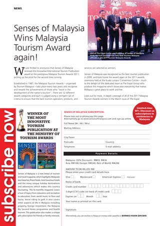 WINNER OF
THE MOST
INNOVATIVE
TOURISM
PUBLICATION AT
THE MINISTRY OF
TOURISM AWARDS
Malaysia: (50% Discount) : RM72 RM36
Asia: RM168, Europe: RM240, Rest of World: RM288
AMOUNT TO BE BILLED: RM
Please enter your credit card details here
Visa Mastercard American Express (tick one)
Name of bank:
Credit card number
3 digit CCV2 code (on back of credit card)
Expires on Month Year
Your name as printed on the card:
Signature:
Alternatively, you can enclose a cheque or money order payable to BORNEO VISION SDN BHD.
NEWS
W
e are thrilled to announce that Senses of Malaysia
received the Innovative International Tourism Publication
award at the prestigious Malaysia Tourism Awards 2011,
picking up the prize for the second time running.
Established in 1987, the Malaysia Tourism Awards – organised
by Tourism Malaysia – take place every two years and recognise
and reward the achievements of those who “excel in the
development of the nation’s tourism”. There are 12 different
award categories and each is judged using a stringent set of
criteria to ensure that the best tourism operators, products, and
Senses of Malaysia
Wins Malaysia
Tourism Award
again!
CEO of The Expat Group and Publisher of Senses of Malaysia
Andy Davison (second from left) with Tourism Malaysia
ofﬁcials at the 2011 Tourism Malaysia Awards
services are selected as winners.
Senses of Malaysia was recognized as the best tourism publication
in 2009, and took home the award again at the 2011 awards
ceremony held at the Kuala Lumpur Convention Centre – much
to the delight of the dedicated team at The Expat Group who
produce this magazine which showcases everything that makes
Malaysia a great place to work and live.
Look out for more, in-depth coverage of all of the 2011 Malaysia
Tourism Awards winners in the March issue of The Expat.
SENSES OF MALAYSIA SUBSCRIPTION:
Please tear out or photocopy this page.
Alternatively go to www.sensesofmalaysia.com and sign up online.
Full Name (Mr / Ms / Mrs):
Mailing Address:
City/Town:
Postcode: Country:
Telephone: E-mail address:
P a y m e n t D e t a i l s
Senses of Malaysia is a new breed of tourism
andtravelmagazine,whichhighlightsMalaysia’s
bestbeaches,finestfoods,mostluxurioushotels
and the many unique holiday destinations
and adventures which makes this country
fascinating. This bi-monthly magazine covers
a host of topics from relaxation and recreation
to education, from world music to flora and
fauna, horse riding to golf. It also covers
other aspects of life in Malaysia including
property, foreign investment, the Malaysia
My Second Home programme and health
tourism. This publication also makes a unique
gift subscription for friends or family overseas.
Limited-time
50% Discount on
subscriptions to
residencies in
Malaysia
 