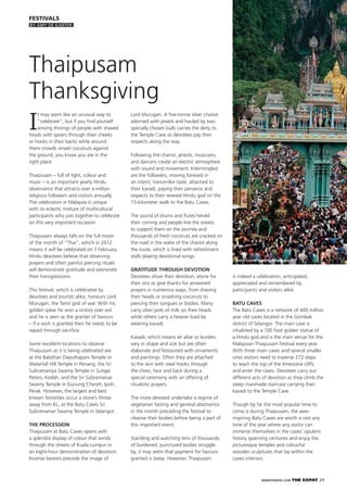 WWW.EXPATKL.COM THE EXPAT 29
FESTIVALS
I
t may seem like an unusual way to
“celebrate”, but if you ﬁnd yourself
among throngs of people with shaved
heads with spears through their cheeks
or hooks in their backs while around
them crowds smash coconuts against
the ground, you know you are in the
right place.
Thaipusam – full of light, colour and
music – is an important yearly Hindu
observance that attracts over a million
religious followers and visitors annually.
The celebration in Malaysia is unique
with its eclectic mixture of multicultural
participants who join together to celebrate
on this very important occasion.
Thaipusam always falls on the full moon
of the month of “Thai”, which in 2012
means it will be celebrated on 7 February.
Hindu devotees believe that observing
prayers and often painful piercing rituals
will demonstrate gratitude and exonerate
their transgressions.
This festival, which is celebrated by
devotees and tourists alike, honours Lord
Murugan, the Tamil god of war. With his
golden spear he won a victory over evil
and he is seen as the granter of favours
– if a wish is granted then he needs to be
repaid through sacriﬁce.
Some excellent locations to observe
Thaipusam as it is being celebrated are
at the Balathan Dayuthapani Temple or
Waterfall Hill Temple in Penang, the Sri
Subramaniya Swamy Temple in Sungai
Petani, Kedah, and the Sri Subramaniar
Swamy Temple in Gunung Cheroh, Ipoh,
Perak. However, the largest and best
known festivities occur a stone’s throw
away from KL, at the Batu Caves Sri
Subramaniar Swamy Temple in Selangor.
THE PROCESSION
Thaipusam at Batu Caves opens with
a splendid display of colour that winds
through the streets of Kuala Lumpur in
an eight-hour demonstration of devotion.
Incense bearers precede the image of
Thaipusam
Thanksgiving
Lord Murugan. A ﬁve-tonne silver chariot
adorned with jewels and hauled by two
specially chosen bulls carries the deity to
the Temple Cave as devotees pay their
respects along the way.
Following the chariot, priests, musicians,
and dancers create an electric atmosphere
with sound and movement. Intermingled
are the followers, moving forward in
an intent, trance-like state, attached to
their kavadi, paying their penance and
respects to their revered Hindu god on the
15-kilometer walk to the Batu Caves.
The sound of drums and ﬂutes herald
their coming and people line the streets
to support them on the journey and
thousands of fresh coconuts are cracked on
the road in the wake of the chariot along
the route, which is lined with refreshment
stalls playing devotional songs.
GRATITUDE THROUGH DEVOTION
Devotees show their devotion, atone for
their sins or give thanks for answered
prayers in numerous ways, from shaving
their heads or smashing coconuts to
piercing their tongues or bodies. Many
carry silver pots of milk on their heads
while others carry a heavier load by
wearing kavadi.
Kavadi, which means an altar or burden,
vary in shape and size but are often
elaborate and festooned with ornaments
and paintings. Often they are attached
to the skin with steel hooks through
the chest, face and back during a
special ceremony with an offering of
ritualistic prayers.
The more devoted undertake a regime of
vegetarian fasting and general abstinence
in the month preceding the festival to
cleanse their bodies before being a part of
this important event.
Standing and watching tens of thousands
of burdened, punctured bodies struggle
by, it may seem that payment for favours
granted is steep. However, Thaipusam
is indeed a celebration, anticipated,
appreciated and remembered by
participants and visitors alike.
BATU CAVES
The Batu Caves is a network of 400 million
year old caves located in the Gombak
district of Selangor. The main cave is
inhabited by a 100 foot golden statue of
a Hindu god and is the main venue for the
Malaysian Thaipusam Festival every year.
With three main caves and several smaller
ones visitors need to traverse 272 steps
to reach the top of the limestone cliffs
and enter the caves. Devotees carry out
different acts of devotion as they climb the
steep manmade staircase carrying their
kavadi to the Temple Cave.
Though by far the most popular time to
come is during Thaipusam, the awe-
inspiring Batu Caves are worth a visit any
time of the year where any visitor can
immerse themselves in the caves’ opulent
history spanning centuries and enjoy the
picturesque temples and colourful
wooden sculptures that lay within the
caves interiors.
Batu Caves during Thaipusam
BY AMY DE KANTER
 