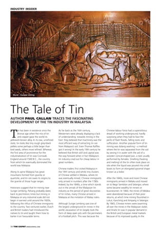 34 THE EXPAT WWW.EXPATKL.COM
INDUSTRY INSIDER
T
in has been in existence since the
Bronze age when the mix of tin
and copper gave the world its
yellowish-brown alloy. In its raw, unreﬁned
state, tin looks like tiny rough grey-black
pellets some perhaps a little larger than
bird seeds, others more reﬁned. Whereas
the ﬁrst area of prominence for the
industrialization of tin was Cornwall,
England around 1500 B.C., the country
from which tin eventually dominated the
world was Malaysia.
Along its spine Malaysia has great
mountains formed from granite or
quartzite, and tin ore owes its origins to
the granite of those huge ranges.
Historians suggest that tin mining near
Sungei Lembing, Pahang probably dates
back to pre-historic times but mining in
Malaysia on any industrial scale did not
begin in earnest until around the 1820s,
following the inﬂux of Chinese immigrants
to the country. Two centuries earlier, Dutch
and British traders had introduced the
natives to tin and taught them how to
barter it on favourable terms.
The Tale of Tin
AUTHOR PAUL CALLAN TRACES THE FASCINATING
DEVELOPMENT OF THE TIN INDUSTRY IN MALAYSIA
Mural – Kampar mining
As far back as the 16th century,
Westerners were already displaying a lack
of understanding towards mining in the
East: they believed that machinery was the
most efﬁcient way of extracting tin ore
from Malaysia’s soil. Even Thomas Rafﬂes
got it wrong! In the early 19th century he
believed that British skill and capital was
the way forward when in fact Malaysia’s
tin industry cried out for cheap labour in
great numbers.
Chinese traders ﬁrst visited Malaysia in
the 14th century and whilst tiny clusters
of Chinese settled in Melaka, where tin
was eventually mined, Chinese immigrants
only arrived in numbers after the 1780s.
Indeed, by the 1840s, a time which stands
out in the annals of the Malaysian tin
industry as the period of great discoveries
of tin riches, many Chinese arrived in
Malaysia at the invitation of Malay rulers.
Although Sungei Lembing saw one of
the largest underground tin mines in the
world, excavation of tin largely took the
form of deep open pits with the perimeters
of a football pitch. This was because the
Chinese labour force had a superstitious
dread of working underground, hardly
surprising when they had to face the
perils of ﬂash ﬂoods, falling rocks and
suffocation. Another popular form of tin
mining was dulang washing – a method
where the tin was separated from the soil
by sieving it in water with the aid of a
wooden conical-shaped pan, a task usually
performed by females. Smelting (heating
and melting) of the tin often took place on
site when the liquid was poured into small
boxes to form an elongated pyramid shape
known as a bidor.
After the 1840s, more and more Chinese
immigrants arrived in Melaka and moved
on to Negri Sembilan and Selangor, where
some became wealthy tin miners or
businessmen. In 1860, the mines of Melaka
were abandoned because of their poor
returns, at which time mining ﬂourished in
Lukut, Kanching and Ampang in Selangor.
By 1865, Chinese miners were swarming
all over the mines in the Malaysian states
and Straits tin was in popular demand in
the British and European metal markets
because of its improved quality. In the
 