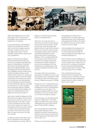 WWW.EXPATKL.COM THE EXPAT 35
The Dulang
Washer, a novel
by Paul Callan,
takes place in
the tin-mining
camps of Perak’s
Kinta Valley,
where only the
strongest and
bravest survive
... and the
strongest and bravest of them all is
Aisha, the beautiful solitary dulang
washer who labours to support
two families.The Dulang Washer is
available in all good local bookstores.
For more information, visit www.
thedulangwasher.com
Dulang method of tin mining
1880s, when Malaysia was the number
one producer of tin in the world, the
Kinta Valley in Perak had become its most
important tin-mining region.
In the pioneering days, and long before
the late 19th and early 20th centuries
when construction of proper roads and
rail began, transport of the tin out of
the jungle was by means of internal
waterways, human porters, bullock-drawn
carts and elephants.
Because of the reluctance of Malays,
farmers contributing to the food chain,
to work for a set wage heavy reliance was
place on Chinese labourers. During the
19th century and early decades of the
20th century, repeated drought, famine
and ﬂooding drove tens of thousands of
men to Malaysia annually. Chinese mining
methods was labour-intensive and the
miner’s life was a harsh one in a brutal and
unforgiving jungle terrain where the death
rate was high: miners were unaccustomed
to the tropical heat and suffered greatly
from such diseases as malaria and beriberi
(a nutritional disease) and were encouraged
to smoke opium as a means of helping
them through their daily lives. Needless
to say, vast numbers became addicts, and
opium soon reached the status of the
highest tax revenue earner, after tin.
Most miners travelled to Malaysia with the
help of loans from agents, they were then
bound to mine owners for a year or more
and all were paid six-monthly in arrears.
In effect, they became economic slaves
to the mines. Upwards of 3 million men
immigrated and since most never returned
it has been said that they died working
the mines. In the mines of Larut, Perak
alone, the death rate was put at 50 per
cent annually!
By 1890, the position of the labour force
had so improved that miners were able
to save substantial sums and by 1895 the
Malaysian tin industry had reached the
position of world dominance.
Other forms of mining that came to
prominence much later on were opencast
mining using mechanical shovels, gravel
pump mining, where the pay-dirt was
blasted with jets of water and the material
driven to the surface by means of pumps,
and dredging, where a huge mechanical
contraption operated like a massive
bucket, which was ﬁrst introduced to
Malaysia in 1913. Just before World War
I, the limestone caves of Perlis came to
the attention of European miners who
introduced more modern methods of
mining to those employed at the time.
Using dynamite they blasted open small
crevasses to enable the workforce to get
at the tin.
In the early 1930s, laws were passed
restricting the immigration of men, but did
not exclude women so that between 1933
and 1938 the number of Chinese women
arriving in Malaysia was placed at 190,000.
Ironically, for such an industrialized nation
as Japan, during the Japanese occupation
of Malaysia from 1941 to 1944 Malaysian
tin production was at its lowest. The
Japanese actually dismantled the railroad
from Ipoh to Tronoh and used the tracks
on the infamous Thai-Burma railroad.
In the mid-sixties, and when Malaysia still
retained its 1880s status of the world’s
largest tin producer, the country had over
1,000 gravel pump mines, 600 of which
were in Perak and 200 in Selangor.
Also in that decade, the world’s largest
dry-excavated opencast tin mine
(extracting the pay-dirt mechanically and
treating it at the surface) was to be found
near the capital city, Kuala Lumpur, which
had its origins in tin.
Whereas in the late seventies Malaysia
was supplying the world with over
60,000 tons of tin annually, a ﬁgure that
represented 30 per cent of world output,
and employed over 40,000 in the industry,
by 1994 the country was producing only
10 per cent of this tonnage.
In the mid-eighties the world price of tin
crashed by 50 per cent and Malaysia’s
tin industry declined dramatically. The
crash was largely due to low deposits and
escalating operating costs.
One of the great survivors of Malaysian tin
however, and a source of much pride to the
country, is pewter which contains over 90
per cent of tin in its alloy, and is produced
by the world renowned Royal Selangor
company, which came in to being in 1885,
at the very height of the tin industry.
With its global brand and unique
decorative and artistic products, the
company serves as a wonderful reminder
to the world of the ability of Malaysia to
achieve number one status in areas to
which it sets its sights.
Kampar mining
 