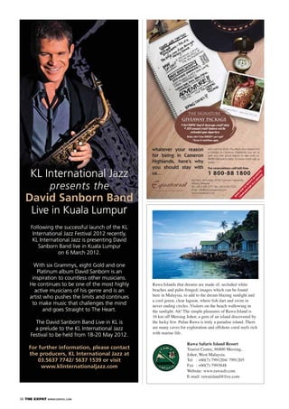 36 THE EXPAT WWW.EXPATKL.COM
Rawa Islands that dreams are made of, secluded white
beaches and palm fringed; images which can be found
here in Malaysia, to add to the dream blazing sunlight and
never ending circles. Visitors on the beach wallowing in
the sunlight. Ah! The simple pleasures of Rawa Island is
16 km off Mersing Johor, a gem of an island discovered by
the lucky few. Pulau Rawa is truly a paradise island. There
are many caves for exploration and offshore coral reefs rich
with marine life.
Rawa Safaris Island Resort
Tourist Centre, 86800 Mersing,
Johor, West Malaysia.
Tel : +60(7) 7991204/ 7991205
Fax : +60(7) 7993848
Website: www.rawasfr.com
E-mail: rawaisland@live.com
KL International Jazz
presents the
David Sanborn Band
Live in Kuala Lumpur
Following the successful launch of the KL
International Jazz Festival 2012 recently,
KL International Jazz is presenting David
Sanborn Band live in Kuala Lumpur
on 6 March 2012.
With six Grammys, eight Gold and one
Platinum album David Sanborn is an
inspiration to countless other musicians.
He continues to be one of the most highly
active musicians of his genre and is an
artist who pushes the limits and continues
to make music that challenges the mind
and goes Straight to The Heart.
The David Sanborn Band Live in KL is
a prelude to the KL International Jazz
Festival to be held from 18-20 May 2012.
For further information, please contact
the producers, KL International Jazz at
03.5637 7742/ 5637 1539 or visit
www.klinternationaljazz.com
KL International Jazz
presents the
Live in Kuala Lumpur
Following the successful launch of the KL
International Jazz Festival 2012 recently,
KL International Jazz is presenting David
Sanborn Band live in Kuala Lumpur
on 6 March 2012.
With six Grammys, eight Gold and one
Platinum album David Sanborn is an
inspiration to countless other musicians.
He continues to be one of the most highly
active musicians of his genre and is an
artist who pushes the limits and continues
to make music that challenges the mind
and goes Straight to The Heart.
The David Sanborn Band Live in KL is
a prelude to the KL International Jazz
Festival to be held from 18-20 May 2012.
 