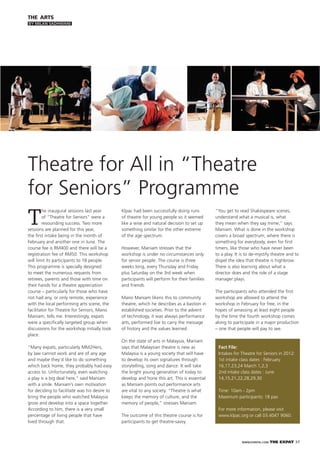 WWW.EXPATKL.COM THE EXPAT 37
THE ARTS
BY MILAN SADHWANI
T
he inaugural sessions last year
of “Theatre for Seniors” were a
resounding success. Two more
sessions are planned for this year,
the ﬁrst intake being in the month of
February and another one in June. The
course fee is RM400 and there will be a
registration fee of RM50. This workshop
will limit its participants to 18 people.
This programme is specially designed
to meet the numerous requests from
retirees, parents and those with time on
their hands for a theatre appreciation
course – particularly for those who have
not had any, or only remote, experience
with the local performing arts scene, the
facilitator for Theatre for Seniors, Mano
Maniam, tells me. Interestingly, expats
were a speciﬁcally targeted group when
discussions for the workshop initially took
place.
“Many expats, particularly MM2Hers,
by law cannot work and are of any age
and maybe they’d like to do something
which back home, they probably had easy
access to. Unfortunately, even watching
a play is a big deal here,” said Maniam
with a smile. Maniam’s own motivation
for deciding to facilitate was his desire to
bring the people who watched Malaysia
grow and develop into a space together.
According to him, there is a very small
percentage of living people that have
lived through that.
Theatre for All in “Theatre
for Seniors” Programme
Klpac had been successfully doing runs
of theatre for young people so it seemed
like a wise and natural decision to set up
something similar for the other extreme
of the age spectrum.
However, Maniam stresses that the
workshop is under no circumstances only
for senior people. The course is three
weeks long, every Thursday and Friday
plus Saturday on the 3rd week when
participants will perform for their families
and friends.
Mano Maniam likens this to community
theatre, which he describes as a bastion in
established societies. Prior to the advent
of technology, it was always performance
arts, performed live to carry the message
of history and the values learned.
On the state of arts in Malaysia, Maniam
says that Malaysian theatre is new as
Malaysia is a young society that will have
to develop its own signatures through
storytelling, song and dance. It will take
the bright young generation of today to
develop and hone this art. This is essential
as Maniam points out performance arts
are vital to any society. “Theatre is what
keeps the memory of culture, and the
memory of people,” stresses Maniam.
The outcome of this theatre course is for
participants to get theatre-savvy.
“You get to read Shakespeare scenes,
understand what a musical is, what
they mean when they say mime,” says
Maniam. What is done in the workshop
covers a broad spectrum; where there is
something for everybody, even for ﬁrst
timers, like those who have never been
to a play. It is to de-mystify theatre and to
dispel the idea that theatre is highbrow.
There is also learning about what a
director does and the role of a stage
manager plays.
The participants who attended the ﬁrst
workshop are allowed to attend the
workshop in February for free, in the
hopes of amassing at least eight people
by the time the fourth workshop comes
along to participate in a major production
– one that people will pay to see.
Fact File:
Intakes for Theatre for Seniors in 2012:
1st intake class dates : February
16,17,23,24 March 1,2,3
2nd intake class dates : June
14,15,21,22,28,29,30
Time: 10am - 2pm
Maximum participants: 18 pax
For more information, please visit
www.klpac.org or call 03.4047 9060.
 
