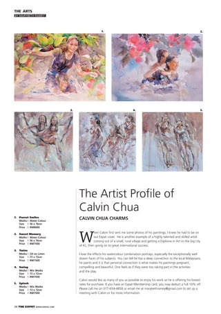 38 THE EXPAT WWW.EXPATKL.COM
W
hen Calvin ﬁrst sent me some photos of his paintings, I knew he had to be on
our Expat cover. He is another example of a highly talented and skilled artist
coming out of a small, rural village and getting a Diploma in Art iin the big city
of KL, then going on to great international success.
I love the effects his watercolour combination portrays, especially the exceptionally well
drawn faces of his subjects. You can tell he has a deep connection to the local Malaysians
he paints and it is that personal connection is what makes his paintings poignant,
compelling and beautiful. One feels as if they were too taking part in the activities
and the play.
Calvin would like as many of you as possible to enjoy his work so he is offering his lowest
rates for purchase. If you have an Expat Membership card, you may deduct a full 10% off.
Please call me on 017-654-4858 or email me at marybethramey@gmail.com to set up a
meeting with Calvin or for more information.
THE ARTS
BY MARYBETH RAMEY
2.1.
3. 4.
The Artist Proﬁle of
Calvin Chua
CALVIN CHUA CHARMS1. Purest Smiles
Media | Water Colour
Size | 56 x 76cm
Price | RM8000
2. Sweet Memory
Media | Water Colour
Size | 56 x 76cm
Price | RM7500
3. Twins
Media | Oil on Linen
Size | 73 x 73cm
Price | RM7500
4. Swing
Media | Mix Media
Size | 72 x 72cm
Price | RM7500
5. Splash
Media | Mix Media
Size | 72 x 72cm
Price | RM7500
5.
 