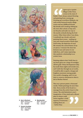 WWW.EXPATKL.COM THE EXPAT 39
6.
“
I grew up in a quaint
village in Alor Setar,
a town in the state of
Kedah. I have always enjoyed drawing
and painting from a young age.
Growing up in northern Malaysia, my
early works featured mostly village
scenes and my childhood friends.
My friends and I would go ﬁshing by
the river after school, or hop onto
our bicycles and make our way to
the nearby orchards during the fruit
season. Other times when I was alone,
I would pick up a brush, and start
painting these scenes – making my
very own visual records of those days.
Until today, the depiction of rural
life remains the central theme of my
art pieces. I treasure the close ties
between man and nature in our
daily lives, and I enjoy expressing
this symbiotic relationship in an
artistic form.
Painting subjects that I hold close to
my heart gives me a tinge of nostalgia;
old but gold. Urban development today
has made these sights and sounds rare,
and I wish that through my art works,
I would be able to spark a change and
heighten awareness among people.
Our world is changing, and it is our
duty to conserve and preserve what is
left of Mother Nature.
They say a picture paints a thousand
words; I think paintings do more than
that. Every stroke of the brush is a
message from the artist’s heart to the
viewer. The only limitation is one’s
imagination. A free mind and a vibrant
play of colours could
weave together a vivid
tapestry of memories –
making them art.
- Calvin Chua
”
6. Here Is My Heart
Media | Acrylic on Linen
Size | 73 x 73cm
Price | RM7500
7. Season’s Greetings
Media | Oil Painting
Size | 132 x 132cm
Price | RM8000
8. Morning Bath
Media | Oil on Linen
Size | 73 x 73cm
Price | RM7500
7.
8.
 