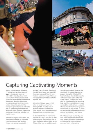 40 THE EXPAT WWW.EXPATKL.COM
THE ARTS
BY RAVINDER KAUR
I
ﬁrst had the pleasure of meeting
John W. Ishii, an Asian American,
at a photography workshop
held in 2011 at the Equatorial Hotel
Kuala Lumpur. Olympus Malaysia had
successfully organized the comprehensive
photography workshop. John shared
his experiences and secrets concerning
outdoor shoots. He captivated the
participants (present company included!)
with his spellbinding photographs and
generously shared important key points in
photography, things that had taken him
years to master.
A former AFP (Agency French Press), and
freelance photographer for Associated
Press, John’s images have appeared
in major international media outlets
Capturing Captivating Moments
including CNN, USA Today, Washington
Post, BBC World News, ABC news, NBC
News, and Associated Press. His work
has been published in many of the major
newspapers throughout the Asia Paciﬁc
region as well.
John’s life in Malaysia began in 1965,
when his family moved here from
Washington DC. His father was an
economic advisor to Malaysia’s ﬁrst
Prime Minister Tunku Abdul Rahman and
Malaysia’s newly formed government.
“I attended school at the International
School Kuala Lumpur (ISKL) and my older
sister was in the ﬁrst graduating class of
1967. We lived in Petaling Jaya in Section
16 and at that time we could only watch
TV after 5pm so the rest of the day was
spent out in the hot sun playing in the
jungle or playing lots of football. My
favorite food was Wan Tan Mee (noodles
with soya sauce) at Ruby’s coffee shop
in new town PJ, costing as little as 50
cents for a small bowl and 80 cents for a
large bowl. Then my buddies and I would
ride our bikes into KL to have a nice cold
Chendol (shaved ice with sweet syrup and
coconut milk) for only 15 cents. Of course
my favorite drink was Kelapa Muda, (fresh
coconut) so refreshing,” John reﬂects.
Life in Malaysia in his younger days was
most historical indeed for John had the
great privilege of knowing the Malaysian
Prime Minister at that time. He also
witnessed history in the making.
 