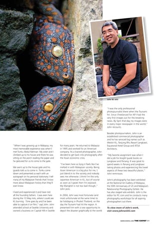 WWW.EXPATKL.COM THE EXPAT 41
“When I was growing up in Malaysia, my
most memorable experience was when I
met Tunku Abdul Rahman. My sister and I
climbed up to his house and there he was
sitting on the porch reading the paper and
he gestured for us to come to the gate.
We went up to the house gate and his
guards told us to come in. Tunku came
down and presented us each with an
autograph on his personal stationary. I tell
many of my Malaysian friends that I know
more about Malaysian history than they’ll
ever know.
I lived and experienced it and have met
all the founding fathers. I was even here
during the 13 May riots, where I could see
KL burning. Time goes by and I’ve been
able to capture it on ﬁlm,” says John. John
attended school at Seattle University and
owned a business on Capital Hill in Seattle
for many years. He returned to Malaysia
in 1995 and worked for an American
company. As a trained photographer, John
decided to get back into photography after
the Asian economic crisis.
“I’ve been here so long it feels like I’ve
melted in with Malaysian society. Being
Asian American is a big plus for me, I
just blend in to the society and nobody
sees me otherwise. I think I’m the only
Japanese American in KL, but of course
as soon as I speak then I’m exposed.
My Manglish is not too bad though,”
John jests.
In 2004, John was most fortunate (and
most unfortunate at the same time) to
be holidaying in Phuket Thailand, on the
day the Tsunami had hit the region. It
presented him with a rare opportunity to
depict the disaster graphically to the world.
“I was the only professional
photojournalist there when the Tsunami
hit. Since I freelanced for AP I had the
very ﬁrst images out for the breaking
news. By 5pm that day my images were
in every major newspaper in the world,”
John recounts.
Besides photojournalism, John is an
established commercial photographer
and he has serviced big names such as
Westin KL, Tanjung Rhu Resort Langkawi,
Equatorial Hotel Group and ATSA
Architects.
“My favorite assignment was when I
did a job for Insight guide books on
Langkawi and Penang. It was great to
spend weeks in Penang and Langkawi
taking photos and experiencing the travel
aspects of these two beautiful places,”
John reminisces.
John’s photography has been exhibited
at the National Art Gallery of Malaysia,
the 50th Anniversary of US and Malaysia’s
Relationship Photography Exhibit. He
has also staged solo exhibits. John is the
editor for PC.com and he conducts many
photography workshops for all aspiring
photographers out there.
To view more of John’s work,
visit www.johnwishii.com
John W. Ishii
 