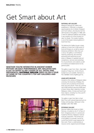 42 THE EXPAT WWW.EXPATKL.COM
MALAYSIA TRAVEL
Get Smart about Art
WHETHER YOU’RE INTERESTED IN ANCIENT KHMER
POTTERY OR EDGY PERFORMANCE ART, MALAYSIA HAS
A LOT TO OFFER TO ART LOVERS OF ALL TASTES AND
PREFERENCES. KATRINA MELVIN TAKES US ON A TOUR
OF SOME OF THE COUNTRY’S TOP ART GALLERIES AND
MUSEUMS
NATIONAL ART GALLERY
Malaysia’s National Art Gallery was
established in 1958 after a campaign
spearheaded by Tan Sri Mubin Sheppard
and Frank Sullivan, who became the ﬁrst
administrator of the gallery. In 1998, with
a need for additional galleries and storage,
it was moved to its current location on
Jalan Tun Razak. This modern building
is one of the largest national galleries in
South East Asia.
The National Art Gallery houses a large
collection of more than 2,500 works of
local and foreign art, as well as several
temporary exhibitions. More than just
a venue, the gallery is committed to
restoring, preserving, documenting,
promoting and improving art and
artists in Malaysia. It regularly hosts art
competitions, seminars and workshops
for art practitioners and students as well
as numerous art-related events for the
general public.
The gallery is open from 10am – 6pm daily
(closed on Friday from 12:45-2.45 pm).
Guided tours are available. Admission is
free. Contact: www.artgallery.gov.my
ASIAN ARTS MUSEUM
Located on the campus of Malaysia’s oldest
university, the University of Malaya, this
museum aims to preserve and promote
Asian arts and cultures. There are currently
over 6,000 artefacts spanning 4,000 years
of Asian history. Main collections include
Malaysian, Indian, Chinese and South East
Asian objects, including Tzu Chou and 9th
-
century Khmer pottery.
The gallery is open from 9pm to 5pm
Mon-Thurs with reduced opening hours on
Fridays and Saturdays. Admission is free.
Contact: +603 7967 3805
PETRONAS GALLERY
Petronas Gallery, also known as Galeri
Petronas, is located on the 3rd
of ﬂoor of
KLCC Shopping Centre. It is owned and
funded by Petronas, Malaysia’s national
oil & gas corporation. The primary aim
of the gallery is to provide a venue for
current local artists to gain exposure for
their work. There is a well-stocked art
resource centre, regular local and foreign
Petronas Gallery
Textile Museum, KualaLumpur
 