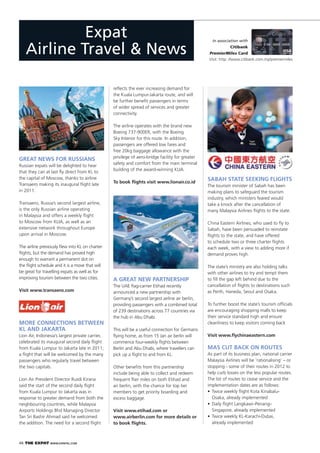 46 THE EXPAT WWW.EXPATKL.COM
GREAT NEWS FOR RUSSIANS
Russian expats will be delighted to hear
that they can at last ﬂy direct from KL to
the capital of Moscow, thanks to airline
Transaero making its inaugural ﬂight late
in 2011.
Transaero, Russia’s second largest airline,
is the only Russian airline operating
in Malaysia and offers a weekly ﬂight
to Moscow from KLIA, as well as an
extensive network throughout Europe
upon arrival in Moscow.
The airline previously ﬂew into KL on charter
ﬂights, but the demand has proved high
enough to warrant a permanent slot on
the ﬂight schedule and it is a move that will
be great for travelling expats as well as for
improving tourism between the two cities.
Visit www.transaero.com
In association with
Citibank
PremierMiles Card
Expat
Airline Travel & News Visit: http: //www.citibank.com.my/premiermiles
MORE CONNECTIONS BETWEEN
KL AND JAKARTA
Lion Air, Indonesia’s largest private carrier,
celebrated its inaugural second daily ﬂight
from Kuala Lumpur to Jakarta late in 2011;
a ﬂight that will be welcomed by the many
passengers who regularly travel between
the two capitals.
Lion Air President Director Rusdi Kirana
said the start of the second daily ﬂight
from Kuala Lumpur to Jakarta was in
response to greater demand from both the
neighbouring countries, while Malaysia
Airports Holdings Bhd Managing Director
Tan Sri Bashir Ahmad said he welcomed
the addition. The need for a second ﬂight
reﬂects the ever increasing demand for
the Kuala Lumpur-Jakarta route, and will
be further beneﬁt passengers in terms
of wider spread of services and greater
connectivity.
The airline operates with the brand new
Boeing 737-900ER, with the Boeing
Sky Interior for this route. In addition,
passengers are offered low fares and
free 20kg baggage allowance with the
privilege of aero-bridge facility for greater
safety and comfort from the main terminal
building of the award-winning KLIA.
To book ﬂights visit www.lionair.co.id
A GREAT NEW PARTNERSHIP
The UAE ﬂag-carrier Etihad recently
announced a new partnership with
Germany’s second largest airline air berlin,
providing passengers with a combined total
of 239 destinations across 77 countries via
the hub in Abu Dhabi.
This will be a useful connection for Germans
ﬂying home, as from 15 Jan air berlin will
commence four-weekly ﬂights between
Berlin and Abu Dhabi, where travellers can
pick up a ﬂight to and from KL.
Other beneﬁts from this partnership
include being able to collect and redeem
frequent ﬂier miles on both Etihad and
air berlin, with the chance for top tier
members to get priority boarding and
excess baggage.
Visit www.etihad.com or
www.airberlin.com for more details or
to book ﬂights.
SABAH STATE SEEKING FLIGHTS
The tourism minister of Sabah has been
making plans to safeguard the tourism
industry, which ministers feared would
take a knock after the cancellation of
many Malaysia Airlines ﬂights to the state.
China Eastern Airlines, who used to ﬂy to
Sabah, have been persuaded to reinstate
ﬂights to the state, and have offered
to schedule two or three charter ﬂights
each week, with a view to adding more if
demand proves high.
The state’s ministry are also holding talks
with other airlines to try and tempt them
to ﬁll the gap left behind due to the
cancellation of ﬂights to destinations such
as Perth, Haneda, Seoul and Osaka.
To further boost the state’s tourism ofﬁcials
are encouraging shopping malls to keep
their service standard high and ensure
cleanliness to keep visitors coming back
Visit www.ﬂychinaeastern.com
MAS CUT BACK ON ROUTES
As part of its business plan, national carrier
Malaysia Airlines will be ‘rationalising’ – or
stopping - some of their routes in 2012 to
help curb losses on the less popular routes.
The list of routes to cease service and the
implementation dates are as follows:
Osaka, already implemented
Singapore, already implemented
already implemented
 