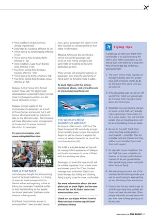 WWW.EXPATKL.COM THE EXPAT 47
A great way to make your ﬂight more
comfortable is to avoid annoying the
staff or your fellow passengers, as you
will be stuck with them for a long time!
Here are some top tips for being a
good passenger:
1. The worst time to make requests on
the staff is before take-off, as they
have a lot of security checks to do.
Try and leave them alone until you
are airborne.
2. If the stewardess asks you to turn off
your phone, make sure you actually
do it to save them having to come
down and remind you.
3. Negotiate your own seating changes
on board, as the staff can’t actually
make a passenger move unless it is
for a safety reason. You will ﬁnd that
people who are travelling alone will
be accommodating if you are polite.
4. Be nice to the staff; thank them
when they help and be polite in
your requests – remember they are
probably tired and stressed and they
will be much friendlier if you treat
them with respect.
5. Do say hello to your neighbour, but
don’t tell them your complete trip
itinerary or the ages and individual
interests of all your grandchildren.
Most people enjoy privacy and quiet
when they are ﬂying.
6. Get everything you want out of the
overhead locker before you take your
seat to avoid having to keep getting
up and disturbing those around you.
7. If you know that you need to get up
a lot during a long-haul, politely ask
if you can have the aisle seat. Often
people will prefer to swap seats with
you than have to keep getting up to
let you pass.
already impemented
31 Jan
effective 31 Jan
Aires, effective 1 Feb
Haneda, effective 1 Feb
effective 21 Feb
Malaysia Airline’ Group CEO Ahmad
Jauhari Yahya said “the above route
rationalization is expected to have minimal
impact on Malaysia’s position as a top
tourist destination in Asia.”
Malaysia Airlines regrets for the
inconvenience to passengers as a result
of these changes and assures that it will
honour all forward bookings ticketed to
date on the affected routes. The Company
will make alternative carrier arrangements,
at its own cost, to ensure minimum
discomfort to passengers.
Fir more information, visit
www.malaysiaairlines.com
FIND A SEAT MATE
Just when you thought the all-consuming
touch of facebook had limits, it is ﬁnding
its way into travel arrangements too.
Various airlines are beginning to look at
linking the passengers’ facebook proﬁle
to their ﬂight booking so that people
can locate ‘seatmates’ that have similar
interests or backgrounds.
KLM Royal Dutch Airlines are set to
announce their “meet and seat’ service
soon, giving passengers the option to link
their facebook or Linkedin proﬁle to their
check in information.
Malaysia Airlines are also launching a
service that will let passengers see
which of their friends are taking the
same ﬂight or travelling to the same
destination as them.
These services will always be optional, so
passengers who enjoy the anonymity of
ﬂying won’t be forced to make it public.
To book ﬂights with the airlines
mentioned above, visit www.klm.com
or www.malaysiaairlines.com
Flying Tips
THE WORLD’S MOST
LUXURIOUS AIRCRAFT
At the end of last month, staff from The
Expat Group and VIPs were lucky enough
to be invited to Kuala Lumpur International
Airport to get the chance to explore the
interior of what is claimed to be one of the
most luxurious aircrafts.
The A380 is a double-decker jet that will
be making its ﬁrst appearance in Malaysia
as Emirates commence its route to Dubai
with this amazing new plane.
Passengers on board the new aircraft will
be suitable impressed: from private suites
and shower spas in First Class, ﬂat-bed
massage seats in Business Class to on-
board lounges for chilling and chatting,
ﬂying is going to get far more comfortable.
For more information about the new
plane and to book ﬂights on the new
aircraft for the KL-Dubai route visit
www.emirates.com.
Check out our Expat Airline Travel &
News section at www.expatkl.com/
airlinetravelnews
 