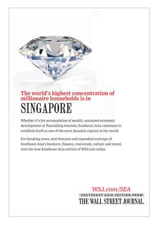 The world's highest concentration of
millionaire households is in
Whether it's for accumulation of wealth, sustained economic
development or flourishing tourism, Southeast Asia continues to
establish itself as one of the most dynamic regions in the world.
For breaking news, new features and expanded coverage of
Southeast Asia's business, finance, real estate, culture and travel,
visit the new Southeast Asia section of WSJ.com today.
SINGAPORE
WSJ.com/SEA
S O U T H E A S T A S I A S E C T I O N F R O M
 