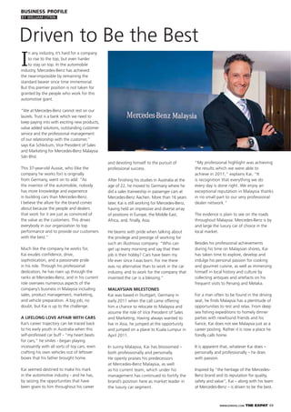WWW.EXPATKL.COM THE EXPAT 49
I
n any industry, it’s hard for a company
to rise to the top, but even harder
to stay on top. In the automobile
industry, Mercedes-Benz has achieved
the near-impossible by remaining the
standard bearer since time immemorial.
But this premier position is not taken for
granted by the people who work for this
automotive giant.
“We at Mercedes-Benz cannot rest on our
laurels. Trust is a bank which we need to
keep paying into with exciting new products,
value added solutions, outstanding customer
service and the professional management
of our relationship with the customer,”
says Kai Schlickum, Vice President of Sales
and Marketing for Mercedes-Benz Malaysia
Sdn Bhd.
This 37-year-old Aussie, who (like the
company he works for) is originally
from Germany, went on to add: “As
the inventor of the automobile, nobody
has more knowledge and experience
in building cars than Mercedes-Benz.
I believe the allure for the brand comes
about because the people and dealers
that work for it are just as convinced of
the value as the customers. This drives
everybody in our organization to top
performance and to provide our customers
with the best.”
Much like the company he works for,
Kai exudes conﬁdence, drive,
sophistication, and a passionate pride
in his role. Through his professional
dedication, he has risen up through the
ranks at Mercedes-Benz, and in his current
role oversees numerous aspects of the
company’s business in Malaysia including
sales, product management, marketing,
and vehicle preparation. A big job, no
doubt, but Kai is up to the challenge.
A LIFELONG LOVE AFFAIR WITH CARS
Kai’s career trajectory can be traced back
to his early youth in Australia when this
self-professed car buff - “my heart beats
for cars,” he smiles - began playing
incessantly with all sorts of toy cars, even
crafting his own vehicles out of leftover
boxes that his father brought home.
Kai seemed destined to make his mark
in the automotive industry - and he has,
by seizing the opportunities that have
been given to him throughout his career
and devoting himself to the pursuit of
professional success.
After ﬁnishing his studies in Australia at the
age of 22, he moved to Germany where he
did a sales traineeship in passenger cars at
Mercedes-Benz Aachen. More than 16 years
later, Kai is still working for Mercedes-Benz,
having held an impressive and diverse array
of positions in Europe, the Middle East,
Africa, and, ﬁnally, Asia.
He beams with pride when talking about
the privilege and prestige of working for
such an illustrious company: “Who can
get up every morning and say that their
job is their hobby? Cars have been my
life ever since I was born. For me there
was no alternative than to work in the car
industry, and to work for the company that
invented the car is a blessing.”
MALAYSIAN MILESTONES
Kai was based in Stuttgart, Germany in
early 2011 when the call came offering
him a chance to relocate to Malaysia and
assume the role of Vice President of Sales
and Marketing. Having always wanted to
live in Asia, he jumped at the opportunity
and jumped on a plane to Kuala Lumpur in
April 2011.
In sunny Malaysia, Kai has blossomed –
both professionally and personally.
He openly praises his predecessors
at Mercedes-Benz Malaysia, as well
as his current team, which under his
management has continued to fortify the
brand’s position here as market leader in
the luxury car segment.
“My professional highlight was achieving
the results which we were able to
achieve in 2011,” explains Kai, “It
is recognition that everything we do
every day is done right. We enjoy an
exceptional reputation in Malaysia thanks
in no small part to our very professional
dealer network.”
The evidence is plain to see on the roads
throughout Malaysia: Mercedes-Benz is by
and large the luxury car of choice in the
local market.
Besides his professional achievements
during his time on Malaysian shores, Kai
has taken time to explore, develop and
indulge his personal passion for cooking
and gourmet cuisine, as well as immersing
himself in local history and culture by
collecting antiques and artefacts on his
frequent visits to Penang and Melaka.
For a man often to be found in the driving
seat, he ﬁnds Malaysia has a plentitude of
opportunities to rest and relax. From deep
sea ﬁshing expeditions to homely dinner
parties with newfound friends and his
ﬁancé, Kai does not see Malaysia just as a
career posting. Rather it is now a place he
fondly calls home.
It is apparent that, whatever Kai does –
personally and professionally – he does
with passion.
Inspired by “the heritage of the Mercedes-
Benz brand and its reputation for quality,
safety and value”, Kai – along with his team
at Mercedes-Benz – is driven to be the best.
BUSINESS PROFILE
BY WILLIAM CITRIN
Driven to Be the Best
 