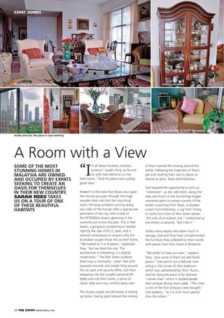 50 THE EXPAT WWW.EXPATKL.COM
EXPAT HOMES
“I
t’s all about location, location,
location,” laughs Tony, as he and
his wife Gail welcome us into
their home. “And this place had a pretty
good view.”
Indeed it is the view that draws your gaze
the minute you pass through the huge
wooden door and into the cosy living
room: the long windows running along
two sides of the lounge offer a spectacular
panorama of the city, with a vista of
the PETRONAS towers gleaming in the
sunshine just across the park. This is Park
Seven, a gorgeous condominium nestled
right by the side of KLCC park, and it
seemed unnecessary to enquire why the
Australian couple chose this as their home.
“We looked at 7 or 8 places,” explained
Tony, “but we liked this one. The
architecture is interesting, it is slightly
modernistic.” The Park Seven building
does have a minimalist, ‘urban’ feel with
exposed concrete and simple tiling around
the car park and security ofﬁce, but from
sweeping into the couple’s personal lift
lobby and into their home, a sense of
classic style and cosy comfort takes over.
The Aussie couple are old hands at setting
up home, having spent almost the entirety
A Room with a View
of their married life moving around the
world, following the trajectory of Tony’s
job and creating their nest in places as
diverse as Syria, Texas and Indonesia.
Gail enjoyed the opportunity to pick up
“memories”, as she calls them, along the
way, and much of the furnishings trigger
moments spent in various corners of the
world: a painting from Texas, a wooden
screen from Indonesia, a rug from Turkey
to name but a few of their exotic pieces.
“It’s a bit of an eclectic mix,” smiled Gail as
she shows us around, “but I like it.”
Unlike many expats who leave much in
storage, Gail and Tony have complemented
the furniture they collected on their travels
with pieces from their home in Brisbaine.
“We prefer to have our own,” explains
Tony, “plus some of them are old family
pieces.” Gail points out a delicate chair
sitting in the corner of their bedroom
which was upholstered by Tony’ Aunts,
and her favourite piece is her beloved
“corner chair” which is nestled beside
their antique dining room table. “This chair
is one of the ﬁrst antiques I ever bought,”
Gail explains, “so it is a bit more special
than the others.”
SOME OF THE MOST
STUNNING HOMES IN
MALAYSIA ARE OWNED
AND OCCUPIED BY EXPATS
SEEKING TO CREATE AN
OASIS FOR THEMSELVES
IN THEIR NEW COUNTRY.
SARAH REES TAKES
US ON A TOUR OF ONE
OF THESE BEAUTIFUL
HABITATS
The living room is neat and classy Various treasures
A good place to watch the sunsetThe spacious kitchen
Inside and out, the place is eye-catching
 
