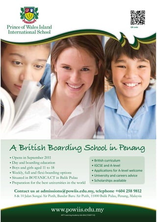 58 THE EXPAT WWW.EXPATKL.COM
QR code
Opens in September 2011
Day and boarding education
Boys and girls aged 11 to 18
Weekly, full and flexi-boarding options
Situated in BOTANICA.CT in Balik Pulau
Preparation for the best universities in the world
www.powiis.edu.my
Contact us at admissions@powiis.edu.my, telephone +604 258 9812
8 & 10 Jalan Sungai Air Putih, Bandar Baru Air Putih, 11000 Balik Pulau, Penang, Malaysia
 