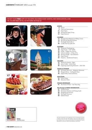 6 THE EXPAT WWW.EXPATKL.COM
The views expressed in this publication are not necessarily the views
of Borneo Vision Sdn Bhd. The publisher shall not be held liable for
any omission, error, or inaccuracy. No parts of this publication may be
reproduced in any form without the publisher’s permission.
TO GET YOUR FREE COPY OF THE EXPAT DELIVERED EVERY MONTH, VISIT WWW.EXPATKL.COM
TEL: 03.2094 9664 OR FILL IN THE FORM ON PAGE 62
40-41
67
69
CONTENTS | FEBRUARY 2012 VOLUME 173
63
EVENTS
8 Events
9 Clubs and Associations
11 Expat News
18 Around The Expat Group
22 Expat Extracts
COLUMNS
13 Musings from Malaysia by William Citrin
15 My View by Marybeth Ramey
17 The Bright Side by Mr. J
90 Locally Yours by Lydia Teh
FEATURES
28 Thaipusam Thanksgiving
30 Tiger Tracks - “CAT” Walks
33 Profile – Hughes de Courson
34 Industry Insider – A Tale of Tin
49 Business Profile – Kai Schlickum
50 Expat Homes
65 Property – Residential Projects
THE ARTS
37 Theatre for Seniors – klpac
38 Artist Profile – Calvin Chua
40 Capturing Captivating Moments – John Ishii
TRAVEL & TOURISM
42 Get Smart about Art – Malaysia’s Museums
44 Margaret River – Surfing the Vines
46 Expat Airline Travel and News
EDUCATION
55 School Snaps
59 Education News
PENANG PROMENADE
61 The Sensei of Place – Tan Twan Eng
Plus 30 pages of EXPAT INFORMATION
67 Dining Promos
69 Restaurant Reviews and Dining Guide
80 Shopping and Services
86 The Expat Directory
88 Bulletin Board
The Expat
Card Monthly
Specials
page 64
24
50-51
Cover:
CALVIN CHUA
www.expatkl.com |february |
DISCOVER MORE ABOUT YOUR HOME AWAY FROM HOME
PP// ()
 