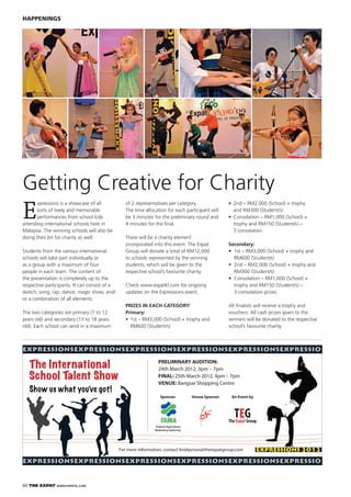 60 THE EXPAT WWW.EXPATKL.COM
HAPPENINGS
E
xpressions is a showcase of all
sorts of lively and memorable
performances from school kids
attending international schools here in
Malaysia. The winning schools will also be
doing their bit for charity as well.
Students from the various international
schools will take part individually or
as a group with a maximum of four
people in each team. The content of
the presentation is completely up to the
respective participants. It can consist of a
sketch, song, rap, dance, magic show, and/
or a combination of all elements.
The two categories are primary (7 to 12
years old) and secondary (13 to 18 years
old). Each school can send in a maximum
Getting Creative for Charity
of 2 representatives per category.
The time allocation for each participant will
be 3 minutes for the preliminary round and
4 minutes for the ﬁnal.
There will be a charity element
incorporated into this event. The Expat
Group will donate a total of RM12,000
to schools represented by the winning
students, which will be given to the
respective school’s favourite charity.
Check www.expatkl.com for ongoing
updates on the Expressions event.
PRIZES IN EACH CATEGORY:
Primary:
RM600 (Student/s)
and RM300 (Student/s)
3 consolation
Secondary:
RM600 (Student/s)
RM300 (Student/s)
3 consolation prizes
All ﬁnalists will receive a trophy and
vouchers. All cash prizes given to the
winners will be donated to the respective
school’s favourite charity.
expressionsexpressionsexpressionsexpressionsexpressionsexpressio
expressionsexpressionsexpressionsexpressionsexpressionsexpressio
PRELIMINARY AUDITION:
24th March 2012, 3pm – 7pm
FINAL: 25th March 2012, 4pm – 7pm
VENUE: Bangsar Shopping Centre
The International
School Talent Show
For more information, contact linidavison@theexpatgroup.com EXPRESSIONS 2012
Show us what you’ve got!
An Event byVenue SponsorSponsor
Federal Agriculture
Marketing Authority
 