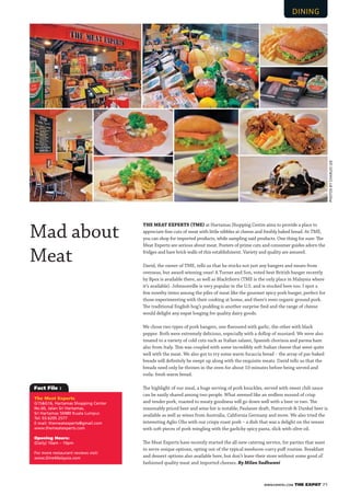 WWW.EXPATKL.COM THE EXPAT 71
Fact File :
THE MEAT EXPERTS TME at Hartamas Shopping Centre aims to provide a place to
appreciate ﬁne cuts of meat with little nibbles at cheese and freshly baked bread. At TME,
you can shop for imported products, while sampling said products. One thing for sure: The
Meat Experts are serious about meat. Posters of prime cuts and consumer guides adorn the
fridges and bare brick walls of this establishment. Variety and quality are assured.
David, the owner of TME, tells us that he stocks not just any bangers and meats from
overseas, but award-winning ones! A Turner and Son, voted best British banger recently
by Bpex is available there, as well as Blackthorn (TME is the only place in Malaysia where
it’s available). Johnsonville is very popular in the U.S. and is stocked here too. I spot a
few novelty items among the piles of meat like the gourmet spicy pork burger, perfect for
those experimenting with their cooking at home, and there’s even organic ground pork.
The traditional English hog’s pudding is another surprise ﬁnd and the range of cheese
would delight any expat longing for quality dairy goods.
We chose two types of pork bangers, one ﬂavoured with garlic, the other with black
pepper. Both were extremely delicious, especially with a dollop of mustard. We were also
treated to a variety of cold cuts such as Italian salami, Spanish chorizoa and parma ham
also from Italy. This was coupled with some incredibly soft Italian cheese that went quite
well with the meat. We also got to try some warm focaccia bread – the array of par-baked
breads will deﬁnitely be swept up along with the exquisite meats. David tells us that the
breads need only be thrown in the oven for about 10 minutes before being served and
voila: fresh warm bread.
The highlight of our meal, a huge serving of pork knuckles, served with sweet chili sauce
can be easily shared among two people. What seemed like an endless mound of crisp
and tender pork, roasted to meaty goodness will go down well with a beer or two. The
reasonably priced beer and wine list is notable; Paulaner draft, Naturtrub & Dunkel beer is
available as well as wines from Australia, California Germany and more. We also tried the
interesting Aglio Olio with our crispy roast pork – a dish that was a delight on the senses
with soft pieces of pork mingling with the garlicky spicy pasta, slick with olive oil.
The Meat Experts have recently started the all-new catering service, for parties that want
to serve unique options, opting out of the typical meehoon-curry puﬀ routine. Breakfast
and dessert options also available here, but don’t leave their store without some good ol’
fashioned quality meat and imported cheeses. By Milan Sadhwani
Mad about
Meat
The Meat Experts
G15&G16, Hartamas Shopping Center
No.60, Jalan Sri Hartamas,
Sri Hartamas 50480 Kuala Lumpur.
Tel: 03.6205 2577
E-mail: themeatexperts@gmail.com
www.themeatexperts.com
Opening Hours:
(Daily) 10am – 10pm
For more restaurant reviews visit:
www.DineMalaysia.com
PHOTOSBYCHARLESLEE
 