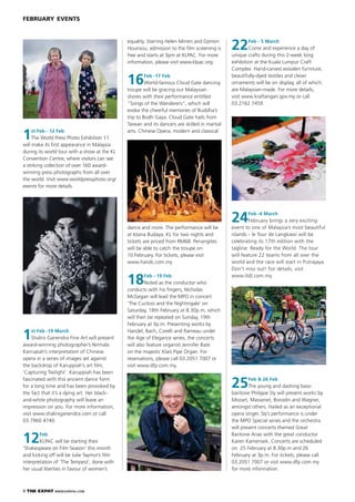 8 THE EXPAT WWW.EXPATKL.COM
FEBRUARY EVENTS
1st Feb - 12 Feb
The World Press Photo Exhibition 11
will make its ﬁrst appearance in Malaysia
during its world tour with a show at the KL
Convention Centre, where visitors can see
a striking collection of over 160 award-
winning press photographs from all over
the world. Visit www.worldpressphoto.org/
events for more details.
1st Feb -19 March
Shalini Ganendra Fine Art will present
award-winning photographer’s Nirmala
Karrupiah’s interpretation of Chinese
opera in a series of images set against
the backdrop of Karuppiah’s art ﬁlm,
‘Capturing Twilight’. Karuppiah has been
fascinated with this ancient dance form
for a long time and has been provoked by
the fact that it’s a dying art. Her black-
and-white photography will leave an
impression on you. For more information,
visit www.shaliniganendra.com or call
03.7960 4740.
12Feb
KLPAC will be starting their
‘Shakespeare on Film Season’ this month
and kicking off will be Julie Taymor’s ﬁlm
interpretation of ‘The Tempest’, done with
her usual liberties in favour of women’s
equality. Starring Helen Mirren and Djimon
Hounsou, admission to the ﬁlm screening is
free and starts at 3pm at KLPAC. For more
information, please visit www.klpac.org.
16Feb -17 Feb
World-famous Cloud Gate dancing
troupe will be gracing our Malaysian
shores with their performance entitled
“Songs of the Wanderers”, which will
evoke the cheerful memories of Buddha’s
trip to Bodh Gaya. Cloud Gate hails from
Taiwan and its dancers are skilled in martial
arts, Chinese Opera, modern and classical
dance and more. The performance will be
at Istana Budaya, KL for two nights and
tickets are priced from RM68. Penangites
will be able to catch the troupe on
10 February. For tickets, please visit
www.hands.com.my
18Feb - 19 Feb
Noted as the conductor who
conducts with his ﬁngers, Nicholas
McGegan will lead the MPO in concert
‘The Cuckoo and the Nightingale’ on
Saturday, 18th February at 8.30p.m, which
will then be repeated on Sunday, 19th
February at 3p.m. Presenting works by
Handel, Bach, Corelli and Rameau under
the Age of Elegance series, the concerts
will also feature organist Jennifer Bate
on the majestic Klais Pipe Organ. For
reservations, please call 03.2051 7007 or
visit www.dfp.com.my.
22Feb - 5 March
Come and experience a day of
unique crafts during this 2-week long
exhibition at the Kuala Lumpur Craft
Complex. Hand-carved wooden furniture,
beautifully-dyed textiles and clever
ornaments will be on display, all of which
are Malaysian-made. For more details,
visit www.kraftangan.gov.my or call
03.2162 7459.
24Feb -4 March
February brings a very exciting
event to one of Malaysia’s most beautiful
islands - le Tour de Langkawi will be
celebrating its 17th edition with the
tagline: Ready for the World. The tour
will feature 22 teams from all over the
world and the race will start in Putrajaya.
Don’t miss out! For details, visit
www.ltdl.com.my.
25Feb & 26 Feb
The young and dashing bass-
baritone Philippe Sly will present works by
Mozart, Massenet, Borodin and Wagner,
amongst others. Hailed as an exceptional
opera singer, Sly’s performance is under
the MPO Special series and the orchestra
will present concerts themed Great
Baritone Arias with the great conductor
Karen Kamensek. Concerts are scheduled
on 25 February at 8.30p.m and 26
February at 3p.m. For tickets, please call
03.2051 7007 or visit www.dfp.com.my
for more information.
 