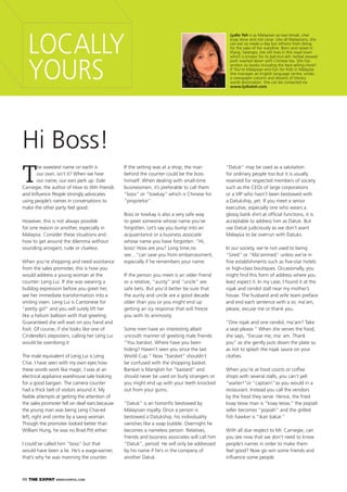 90 THE EXPAT WWW.EXPATKL.COM
LOCALLY
YOURS
Lydia Teh is as Malaysian as nasi lemak, char
kuay teow and roti canai. Like all Malaysians, she
can eat six meals a day but refrains from doing
for the sake of her waistline. Born and raised in
Klang, Selangor, she still lives in this royal town
which is known for its bah-kut-teh: herbal stewed
pork washed down with Chinese tea. She has
written six books including the best-selling Honk!
If You’re Malaysian and Fun for Kids in Malaysia.
She manages an English language centre, writes
a newspaper column and dreams of literary
world domination. She can be contacted via
www.lydiateh.com.
T
he sweetest name on earth is
our own, isn’t it? When we hear
our name, our ears perk up. Dale
Carnegie, the author of How to Win Friends
and Inﬂuence People strongly advocates
using people’s names in conversations to
make the other party feel good.
However, this is not always possible
for one reason or another, especially in
Malaysia. Consider these situations and
how to get around the dilemma without
sounding arrogant, rude or clueless.
When you’re shopping and need assistance
from the sales promoter, this is how you
would address a young woman at the
counter: Leng Lui. If she was wearing a
bulldog expression before you greet her,
see her immediate transformation into a
smiling vixen. Leng Lui is Cantonese for
“pretty girl” and you will surely lift her
like a helium balloon with that greeting.
Guaranteed she will wait on you hand and
foot. Of course, if she looks like one of
Cinderella’s stepsisters, calling her Leng Lui
would be overdoing it.
The male equivalent of Leng Lui is Leng
Chai. I have seen with my own eyes how
these words work like magic. I was at an
electrical appliance warehouse sale looking
for a good bargain. The camera counter
had a thick belt of visitors around it. My
feeble attempts at getting the attention of
the sales promoter fell on deaf ears because
the young man was being Leng Chai-ed
left, right and centre by a savvy woman.
Though the promoter looked better than
William Hung, he was no Brad Pitt either.
I could’ve called him “boss” but that
would have been a lie. He’s a wage-earner,
that’s why he was manning the counter.
Hi Boss!
If the setting was at a shop, the man
behind the counter could be the boss
himself. When dealing with small-time
businessmen, it’s preferable to call them
“boss” or “towkay” which is Chinese for
“proprietor”.
Boss or towkay is also a very safe way
to greet someone whose name you’ve
forgotten. Let’s say you bump into an
acquaintance or a business associate
whose name you have forgotten. “Hi,
boss! How are you? Long time,no
see…”can save you from embarrassment,
especially if he remembers your name.
If the person you meet is an older friend
or a relative, “aunty” and “uncle” are
safe bets. But you’d better be sure that
the aunty and uncle are a good decade
older than you or you might end up
getting an icy response that will freeze
you with its animosity.
Some men have an interesting albeit
uncouth manner of greeting male friends.
“You barsket. Where have you been
hiding? Haven’t seen you since the last
World Cup.” Now “barsket” shouldn’t
be confused with the shopping basket.
Barsket is Manglish for “bastard” and
should never be used on burly strangers or
you might end up with your teeth knocked
out from your gums.
“Datuk” is an honoriﬁc bestowed by
Malaysian royalty. Once a person is
bestowed a Datukship, his individuality
vanishes like a soap bubble. Overnight he
becomes a nameless person. Relatives,
friends and business associates will call him
“Datuk”, period. He will only be addressed
by his name if he’s in the company of
another Datuk.
“Datuk” may be used as a salutation
for ordinary people too but it is usually
reserved for respected members of society
such as the CEOs of large corporations
or a VIP who hasn’t been bestowed with
a Datukship, yet. If you meet a senior
executive, especially one who wears a
glossy batik shirt at ofﬁcial functions, it is
acceptable to address him as Datuk. But
use Datuk judiciously as we don’t want
Malaysia to be overrun with Datuks.
In our society, we’re not used to being
“Sired” or “Ma’ammed” unless we’re in
ﬁne establishments such as ﬁve-star hotels
or high-class boutiques. Occasionally, you
might ﬁnd this form of address where you
least expect it. In my case, I found it at the
rojak and cendol stall near my mother’s
house. The husband and wife team preface
and end each sentence with a sir, ma’am,
please, excuse me or thank you.
“One rojak and one cendol, ma’am? Take
a seat please.” When she serves the food,
she says, “Excuse me, ma’ am. Thank
you” as she gently puts down the plate so
as not to splash the rojak sauce on your
clothes.
When you’re at food courts or coffee
shops with several stalls, you can’t yell
“waiter!”or “captain!”as you would in a
restaurant. Instead you call the vendors
by the food they serve. Hence, the fried
koay teow man is “koay teow,” the popiah
seller becomes “popiah” and the grilled
ﬁsh hawker is “ikan bakar.”
With all due respect to Mr. Carnegie, can
you see now that we don’t need to know
people’s names in order to make them
feel good? Now go win some friends and
inﬂuence some people.
 