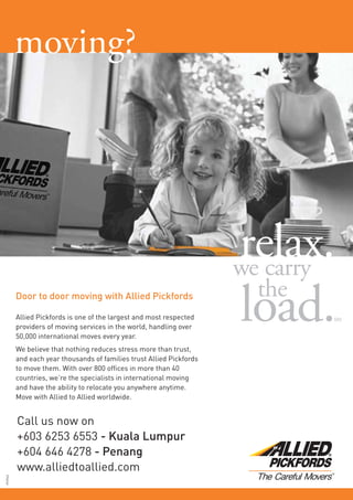 Door to door moving with Allied Pickfords
Allied Pickfords is one of the largest and most respected
providers of moving services in the world, handling over
50,000 international moves every year.
We believe that nothing reduces stress more than trust,
and each year thousands of families trust Allied Pickfords
to move them. With over 800 ofﬁces in more than 40
countries, we’re the specialists in international moving
and have the ability to relocate you anywhere anytime.
Move with Allied to Allied worldwide.
Call us now on
+603 6253 6553 - Kuala Lumpur
+604 646 4278 - Penang
www.alliedtoallied.com
PC9943
moving?
 