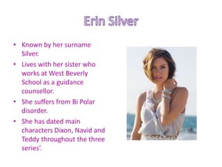 • Known by her surname
  Silver.
• Lives with her sister who
  works at West Beverly
  School as a guidance
  counsellor.
• She suffers from Bi Polar
  disorder.
• She has dated main
  characters Dixon, Navid and
  Teddy throughout the three
  series’.
 