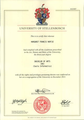 UNIVERSITY OF STELLENBOSCH
This is to certify that whereas
MARGARET FRANCIS NORTJE
had complied with all the conditions prescribed
in the Act, Statute and Rules of the University,
the three-year degree
BACHELOR OF ARTS
(BA)
(Socia Informatics)
with all the rights and privileges pertaining thereto was conferred on
her at a congregation of the University in December 2011.
J~RECTOR AND VICE-CHANCELLOR
0121927
Endorsement: This is a duplicate of the
original cenificate. which was lost or destroyed
as far as can be determined by the University.
......W--?: .~E~ifu ...
31 July 2015
This certificate is not authentic, unless printed on US watennark paper.
 