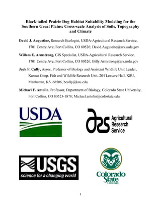1
Black-tailed Prairie Dog Habitat Suitability Modeling for the
Southern Great Plains: Cross-scale Analysis of Soils, Topography
and Climate
David J. Augustine, Research Ecologist, USDA-Agricultural Research Service,
1701 Centre Ave, Fort Collins, CO 80526; David.Augustine@ars.usda.gov
Willam E. Armstrong, GIS Specialist, USDA-Agricultural Research Service,
1701 Centre Ave, Fort Collins, CO 80526; Billy.Armstrong@ars.usda.gov
Jack F. Cully, Assoc. Professor of Biology and Assistant Wildlife Unit Leader,
Kansas Coop. Fish and Wildlife Research Unit, 204 Leasure Hall, KSU,
Manhattan, KS 66506, bcully@ksu.edu
Michael F. Antolin, Professor, Department of Biology, Colorado State University,
Fort Collins, CO 80523-1878; Michael.antolin@colostate.edu
 
