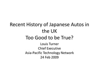Recent History of Japanese Autos in
              the UK
      Too Good to be True?
                 Louis Turner
              Chief Executive
      Asia-Pacific Technology Network
                 24 Feb 2009
 