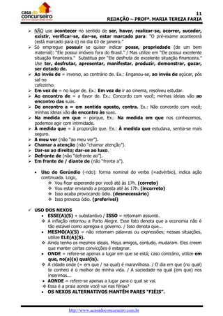 11
                                        REDAÇÃO – PROFª. MARIA TEREZA FARIA

 NÃO use acontecer no sentido de ser, haver, realizar-se, ocorrer, suceder,
  existir, verificar-se, dar-se, estar marcado para: “O pré-exame acontecerá
  (está marcado para o) no dia 03 de janeiro.”
 Só empregue possuir se quiser indicar posse, propriedade (de um bem
  material): “Ele possui imóveis fora do Brasil.” / Mas utilize em “Ele possui excelente
  situação financeira.” Substitua por “Ele desfruta de excelente situação financeira.”
  Use ter, desfrutar, apresentar, manifestar, produzir, demonstrar, gozar,
  ser dotado de.
 Ao invés de = inverso, ao contrário de. Ex.: Enganou-se, ao invés de açúcar, pôs
  sal no
  cafezinho.
 Em vez de = no lugar de. Ex.: Em vez de ir ao cinema, resolveu estudar.
 Ao encontro de = a favor de. Ex.: Concordo com você; minhas ideias vão ao
  encontro das suas.
 De encontro a = em sentido oposto, contra. Ex.: Não concordo com você;
  minhas ideias vão de encontro às suas.
 Na medida em que = porque. Ex.: Na medida em que nos conhecemos,
  podemos agir com intimidade.
 À medida que = à proporção que. Ex.: À medida que estudava, sentia-se mais
  seguro.
 A meu ver (não “ao meu ver”).
 Chamar a atenção (não “chamar atenção”).
 Dar-se ao direito; dar-se ao luxo.
 Defronte de (não “defronte ao”).
 Em frente de / diante de (não “frente a”).

      Uso do Gerúndio (-ndo): forma nominal do verbo (≈advérbio), indica ação
       continuada. Logo,
           Vou ficar esperando por você até às 17h. (correto)
           Vou estar enviando a proposta até às 17h. (incorreto)
           Isso acaba provocando ódio. (desnecessário)
           Isso provoca ódio. (preferível)

 USO DOS NEXOS
     ESSE(A)(S) + substantivo / ISSO = retomam assunto.
     A inflação retornou a Porto Alegre. Esse fato denota que a economia não é
       tão estável como apregoa o governo. / Isso denota que...
     MESMO(A)(S) = não retomam palavras ou expressões; nessas situações,
       utilize ELE(A)(S).
     Ainda tenho os mesmos ideais. Meus amigos, contudo, mudaram. Eles creem
       que manter certas convicções é estagnar.
     ONDE = refere-se apenas a lugar em que se está; caso contrário, utilize em
       que, no(a)(s) qual(is).
     A cidade onde (= em que / na qual) é maravilhosa. / O dia em que (no qual)
       te conheci é o melhor de minha vida. / A sociedade na qual (em que) nos
       inserimos...
      AONDE = refere-se apenas a lugar para o qual se vai.
      Essa é a praia aonde você vai nas férias?
     OS NEXOS ALTERNATIVOS MANTÊM PARES “FIÉIS”.



                    http://www.acasadoconcurseiro.com.br
 
