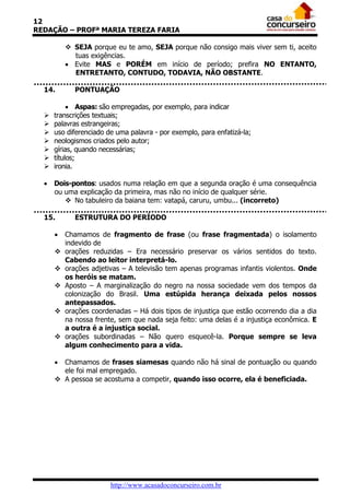 12
REDAÇÃO – PROFª MARIA TEREZA FARIA

           SEJA porque eu te amo, SEJA porque não consigo mais viver sem ti, aceito
            tuas exigências.
           Evite MAS e PORÉM em início de período; prefira NO ENTANTO,
            ENTRETANTO, CONTUDO, TODAVIA, NÃO OBSTANTE.

  14.        PONTUAÇÃO

            Aspas: são empregadas, por exemplo, para indicar
     transcrições textuais;
     palavras estrangeiras;
     uso diferenciado de uma palavra - por exemplo, para enfatizá-la;
     neologismos criados pelo autor;
     gírias, quando necessárias;
     títulos;
     ironia.

   Dois-pontos: usados numa relação em que a segunda oração é uma consequência
    ou uma explicação da primeira, mas não no início de qualquer série.
        No tabuleiro da baiana tem: vatapá, caruru, umbu... (incorreto)

  15.        ESTRUTURA DO PERÍODO

         Chamamos de fragmento de frase (ou frase fragmentada) o isolamento
          indevido de
         orações reduzidas – Era necessário preservar os vários sentidos do texto.
          Cabendo ao leitor interpretá-lo.
         orações adjetivas – A televisão tem apenas programas infantis violentos. Onde
          os heróis se matam.
         Aposto – A marginalização do negro na nossa sociedade vem dos tempos da
          colonização do Brasil. Uma estúpida herança deixada pelos nossos
          antepassados.
         orações coordenadas – Há dois tipos de injustiça que estão ocorrendo dia a dia
          na nossa frente, sem que nada seja feito: uma delas é a injustiça econômica. E
          a outra é a injustiça social.
         orações subordinadas – Não quero esquecê-la. Porque sempre se leva
          algum conhecimento para a vida.

       Chamamos de frases siamesas quando não há sinal de pontuação ou quando
        ele foi mal empregado.
       A pessoa se acostuma a competir, quando isso ocorre, ela é beneficiada.




                        http://www.acasadoconcurseiro.com.br
 