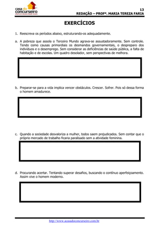 13
                                          REDAÇÃO – PROFª. MARIA TEREZA FARIA


                                  EXERCÍCIOS

1. Reescreva os períodos abaixo, estruturando-os adequadamente.

a. A pobreza que assola o Terceiro Mundo agrava-se assustadoramente. Sem controle.
   Tendo como causas primordiais os desmandos governamentais, o despreparo dos
   indivíduos e o desemprego. Sem considerar as deficiências de saúde pública, a falta de
   habitação e de escolas. Um quadro desolador, sem perspectivas de melhora.




b. Preparar-se para a vida implica vencer obstáculos. Crescer. Sofrer. Pois só dessa forma
   o homem amadurece.




c. Quando a sociedade desvaloriza a mulher, todos saem prejudicados. Sem contar que o
   próprio mercado de trabalho ficaria paralisado sem a atividade feminina.




d. Procurando acertar. Tentando superar desafios, buscando o contínuo aperfeiçoamento.
   Assim vive o homem moderno.




                       http://www.acasadoconcurseiro.com.br
 