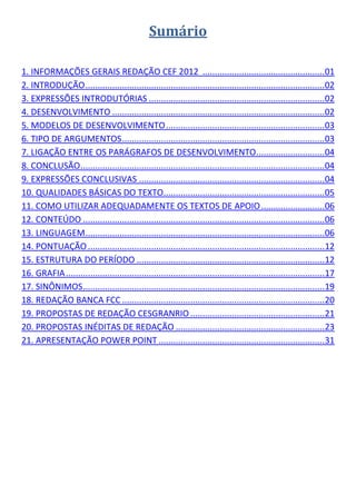Sumário

1. INFORMAÇÕES GERAIS REDAÇÃO CEF 2012 .................................................. 01
2. INTRODUÇÃO .................................................................................................. 02
3. EXPRESSÕES INTRODUTÓRIAS ........................................................................ 02
4. DESENVOLVIMENTO ....................................................................................... 02
5. MODELOS DE DESENVOLVIMENTO ................................................................. 03
6. TIPO DE ARGUMENTOS ................................................................................... 03
7. LIGAÇÃO ENTRE OS PARÁGRAFOS DE DESENVOLVIMENTO ............................ 04
8. CONCLUSÃO .................................................................................................... 04
9. EXPRESSÕES CONCLUSIVAS ............................................................................ 04
10. QUALIDADES BÁSICAS DO TEXTO.................................................................. 05
11. COMO UTILIZAR ADEQUADAMENTE OS TEXTOS DE APOIO .......................... 06
12. CONTEÚDO ................................................................................................... 06
13. LINGUAGEM .................................................................................................. 06
14. PONTUAÇÃO ................................................................................................. 12
15. ESTRUTURA DO PERÍODO ............................................................................. 12
16. GRAFIA .......................................................................................................... 17
17. SINÔNIMOS ................................................................................................... 19
18. REDAÇÃO BANCA FCC ................................................................................... 20
19. PROPOSTAS DE REDAÇÃO CESGRANRIO ....................................................... 21
20. PROPOSTAS INÉDITAS DE REDAÇÃO ............................................................. 23
21. APRESENTAÇÃO POWER POINT .................................................................... 31
 