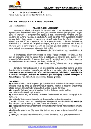 21
                                            REDAÇÃO – PROFª. MARIA TEREZA FARIA

  19.       PROPOSTAS DE REDAÇÃO
Temas atuais ou específicos de determinados cargos.


Proposta 1 (Analista – 2011 – Banca Cesgranrio)

Leia os textos abaixo:
                               ABAIXO A OBSOLESCÊNCIA
       Nossos avós são de uma época em que a compra de um eletrodoméstico era uma
aquisição para a vida inteira. Uma geladeira, pois, tinha de perdurar por gerações... Hoje a
lógica do mercado é completamente oposta, e nós, consumidores, vivemos um ciclo
constante de compra, reposição e repetição. No início dos anos 1960, o visionário designer
alemão Dieter Rams previu o crescimento desenfreado dessa tendência e criou um
produto que, nos 50 anos seguintes, iria nadar contra a maré: o Sistema Universal de
Prateleiras 606. Trata-se de um produto simples, mas que foi concebido para durar ad
eternum, pois a composição mantém os mesmos padrões desde a primeira peça
comercializada e a montagem é altamente flexível. [...]
                                 Vida Simples. São Paulo: Abril, n. 105, maio 2011. p.14.

     O iPad estreou ontem com sucesso nas lojas – físicas e virtuais – do Brasil. As filas
que se formaram ainda na quinta-feira já indicavam o interesse pelo tablet. [...] O
economista Salmo Valentim já tem um iPad, mas não resistiu à novidade. Levou para casa
um modelo mais caro e completo, com 64 GB, Wi-fi e 3G. [...]
                               O Globo, Rio de Janeiro, 28 maio 2011. p. 37. Adaptado.

       Com base nos textos acima e em seus próprios conhecimentos, escreva um texto
dissertativo/argumentativo, expondo sua opinião e suas ideias sobre a sociedade de
consumo e como esse conceito afeta os consumidores, a indústria, o comércio e
o setor de serviços (oficinas de conserto, por exemplo). Aponte vantagens e
desvantagens relacionadas a um ou mais desses grupos.

Instruções:
a) ao desenvolver o tema proposto, procure utilizar os conhecimentos adquiridos e as
reflexões feitas ao longo de sua formação. Selecione, organize e relacione argumentos,
fatos e opiniões para defender seu ponto de vista a respeito do tema;
b) a produção do texto deverá demonstrar domínio da língua escrita padrão;
c) a Redação não deverá fugir ao tema;
d) o texto deverá ter, no mínimo, 20 linhas, mantendo-se no limite de espaço a ele
destinado;
e) o texto não deve ser escrito em forma de poema (versos) ou de narrativa;
f) o texto definitivo deverá ser passado para a folha para o desenvolvimento da Redação,
pois não será considerado o que for escrito na Folha de Rascunho;
g) a Redação definitiva deverá ser feita com caneta esferográfica transparente de tinta na
cor preta;
h) a Redação deverá ser feita com letra legível, sem o que se torna impossível a sua
correção;
i) a Redação não deverá ser identificada por meio de assinatura ou qualquer outro sinal.




                         http://www.acasadoconcurseiro.com.br
 