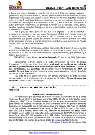23
                                           REDAÇÃO – PROFª. MARIA TEREZA FARIA

a fauna dos mares. Quando a poluição dos oceanos é feita por matéria orgânica –
geralmente, esgotos não tratados –, há uma violenta proliferação de bactérias e micro-
organismos patogênicos que atacam a saúde através de diarreias, hepatites, micoses e
outras doenças. A poluição orgânica dos mares faz ainda com que as águas fiquem turvas,
baixando o teor de oxigênio e aumentando a acidez.(...) Muitas espécies desaparecem e
outras proliferam rapidamente. Os primeiros a morrer são as esponjas, corais, polvos,
estrelas, moluscos, camarões, lagostas. Já os siris e caranguejos – amantes da imundície
– sobrevivem numa boa.
       Mas a poluição mais grave do mar não é a orgânica – e sim a industrial –
principalmente petróleo e seus derivados. Ela provoca efeitos imprevisíveis, porque as
correntes marinhas, em sua dança louca, não a arrastam para o alto mar. Os
escapamentos que podem ocorrer em milhares de novos poços de petróleo que estão
sendo perfurados em todo o mundo certamente contribuirão para aumentar as “marés
negras”, de forma inevitável, inexorável.
(...)
       Apesar de tudo, a consciência ecológica está crescendo. É possível que os nossos
verdes mares não deixem (nunca!) de refletir os raios de sol em suas ondas de águas
estilhaçadas – no azul de suas ondas onduladas. Águas que correm, que escorrem, que
sobem, que descem...
      DERENGOSKI, Paulo Ramos. Jornal do Comércio. 25 jun. a 1 jul. 2000 (adaptado).

       Considerando o trecho acima e o texto, apresentado na prova de Língua
Portuguesa II, redija um texto dissertativo analisando o problema da poluição
industrial, principalmente a decorrente do petróleo e seus derivados. Comente a
sua participação, na qualidade de eventual futuro funcionário da ANP, no
sentido de contribuir para que “os nossos verdes mares não deixem (nunca!) de refletir
os raios de sol em suas ondas”.
       Seu texto deve ser escrito em prosa, com caneta esferográfica de tinta nas cores
azul ou preta e ter o mínimo de 25 e o máximo de 30 linhas. Dê um título à sua
redação e utilize a norma culta da língua.


   20.     PROPOSTAS INÉDITAS DE REDAÇÃO
Proposta 5

                             Indenizando os sobreviventes
       As indenizações por acidentes de trânsito no Brasil já passaram de R$ 1 bilhão
neste ano. Desde 2003, a quantidade aumentou 133%. O total de indenizações pagas
pelo seguro DPVAT (Danos Pessoais Causados por Veículos Automotores de Via Terrestre)
para vítimas de acidentes de trânsito no Brasil aumentou 36,4% no primeiro semestre
deste ano, em comparação com o mesmo período do ano passado. São Paulo foi o Estado
com o maior número de pagamentos por morte - 4.841, ou 19% do total do País. Minas,
com 10%, Rio e Paraná, ambos com 7%, aparecem na sequência. Os dados foram
divulgados ontem no Rio pela Seguradora Líder, administradora do DPVAT. Entre janeiro e
junho, foram feitos 165.111 pagamentos (R$ 1,127 bilhão). "Infelizmente, o seguro é um
reflexo de uma situação que verificamos no País. Os índices de acidentes são alarmantes,
seja em feriados seja no dia a dia", disse o diretor da seguradora, Ricardo Xavier.
                                                  O Estado de S. Paulo, 28 de julho de 2011




                       http://www.acasadoconcurseiro.com.br
 