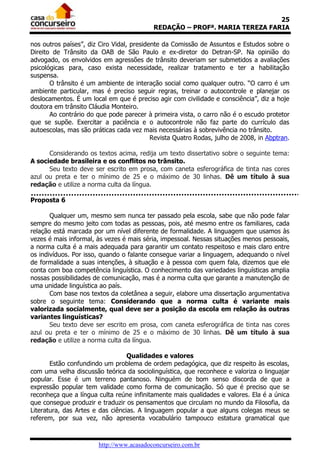25
                                           REDAÇÃO – PROFª. MARIA TEREZA FARIA

nos outros países”, diz Ciro Vidal, presidente da Comissão de Assuntos e Estudos sobre o
Direito de Trânsito da OAB de São Paulo e ex-diretor do Detran-SP. Na opinião do
advogado, os envolvidos em agressões de trânsito deveriam ser submetidos a avaliações
psicológicas para, caso exista necessidade, realizar tratamento e ter a habilitação
suspensa.
       O trânsito é um ambiente de interação social como qualquer outro. “O carro é um
ambiente particular, mas é preciso seguir regras, treinar o autocontrole e planejar os
deslocamentos. É um local em que é preciso agir com civilidade e consciência”, diz a hoje
doutora em trânsito Cláudia Monteiro.
       Ao contrário do que pode parecer à primeira vista, o carro não é o escudo protetor
que se supõe. Exercitar a paciência e o autocontrole não faz parte do currículo das
autoescolas, mas são práticas cada vez mais necessárias à sobrevivência no trânsito.
                                           Revista Quatro Rodas, julho de 2008, in Abptran.

      Considerando os textos acima, redija um texto dissertativo sobre o seguinte tema:
A sociedade brasileira e os conflitos no trânsito.
      Seu texto deve ser escrito em prosa, com caneta esferográfica de tinta nas cores
azul ou preta e ter o mínimo de 25 e o máximo de 30 linhas. Dê um título à sua
redação e utilize a norma culta da língua.

Proposta 6

       Qualquer um, mesmo sem nunca ter passado pela escola, sabe que não pode falar
sempre do mesmo jeito com todas as pessoas, pois, até mesmo entre os familiares, cada
relação está marcada por um nível diferente de formalidade. A linguagem que usamos às
vezes é mais informal, às vezes é mais séria, impessoal. Nessas situações menos pessoais,
a norma culta é a mais adequada para garantir um contato respeitoso e mais claro entre
os indivíduos. Por isso, quando o falante consegue variar a linguagem, adequando o nível
de formalidade a suas intenções, à situação e à pessoa com quem fala, dizemos que ele
conta com boa competência linguística. O conhecimento das variedades linguísticas amplia
nossas possibilidades de comunicação, mas é a norma culta que garante a manutenção de
uma unidade linguística ao país.
       Com base nos textos da coletânea a seguir, elabore uma dissertação argumentativa
sobre o seguinte tema: Considerando que a norma culta é variante mais
valorizada socialmente, qual deve ser a posição da escola em relação às outras
variantes linguísticas?
       Seu texto deve ser escrito em prosa, com caneta esferográfica de tinta nas cores
azul ou preta e ter o mínimo de 25 e o máximo de 30 linhas. Dê um título à sua
redação e utilize a norma culta da língua.

                                  Qualidades e valores
       Estão confundindo um problema de ordem pedagógica, que diz respeito às escolas,
com uma velha discussão teórica da sociolinguística, que reconhece e valoriza o linguajar
popular. Esse é um terreno pantanoso. Ninguém de bom senso discorda de que a
expressão popular tem validade como forma de comunicação. Só que é preciso que se
reconheça que a língua culta reúne infinitamente mais qualidades e valores. Ela é a única
que consegue produzir e traduzir os pensamentos que circulam no mundo da Filosofia, da
Literatura, das Artes e das ciências. A linguagem popular a que alguns colegas meus se
referem, por sua vez, não apresenta vocabulário tampouco estatura gramatical que



                       http://www.acasadoconcurseiro.com.br
 