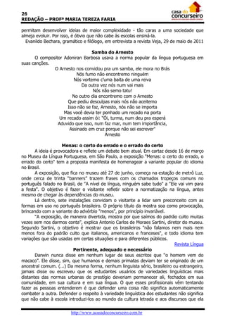 26
REDAÇÃO – PROFª MARIA TEREZA FARIA

permitam desenvolver ideias de maior complexidade - tão caras a uma sociedade que
almeja evoluir. Por isso, é óbvio que não cabe às escolas ensiná-la.
  Evanildo Bechara, gramático e filólogo, em entrevista a revista Veja, 29 de maio de 2011

                                Samba do Arnesto
      O compositor Adoniran Barbosa usava a norma popular da língua portuguesa em
suas canções.
              O Arnesto nos convidou pra um samba, ele mora no Brás
                         Nós fumo não encontremo ninguém
                       Nós vortemo c’uma baita de uma reiva
                           Da outra vez nós num vai mais
                                 Nós não semo tatu!
                      No outro dia encontremo com o Arnesto
                     Que pediu desculpas mais nós não aceitemo
                    Isso não se faz, Arnesto, nós não se importa
                   Mas você devia ter ponhado um recado na porta
                 Um recado assim ói: "Ói, turma, num deu pra esperá
                Aduvido que isso, num faz mar, num tem importância,
                     Assinado em cruz porque não sei escrever"
                                       Arnesto

                     Menas: o certo do errado e o errado do certo
       A ideia é provocadora e reflete um debate bem atual. Em cartaz desde 16 de março
no Museu da Língua Portuguesa, em São Paulo, a exposição "Menas: o certo do errado, o
errado do certo" tem a proposta manifesta de homenagear a variante popular do idioma
no Brasil.
       A exposição, que fica no museu até 27 de junho, começa na estação de metrô Luz,
onde cerca de trinta “banners” trazem frases com os chamados tropeços comuns no
português falado no Brasil, de "A nível de língua, ninguém sabe tudo" a "Ele vai vim para
a festa". O objetivo é fazer o visitante refletir sobre a normatização na língua, antes
mesmo de chegar às dependências do museu.
       Lá dentro, sete instalações convidam o visitante a lidar sem preconceito com as
formas em uso no português brasileiro. O próprio título da mostra soa como provocação,
brincando com a variante do advérbio "menos", por princípio invariável.
       “A exposição, de maneira divertida, mostra por que saímos do padrão culto muitas
vezes sem nos darmos conta”, explica Antonio Carlos de Moraes Sartini, diretor do museu.
Segundo Sartini, o objetivo é mostrar que os brasileiros "não falamos nem mais nem
menos fora do padrão culto que italianos, americanos e franceses", e todo idioma tem
variações que são usadas em certas situações e para diferentes públicos.
                                                                           Revista Língua
                          Pertinente, adequado e necessário
       Darwin nunca disse em nenhum lugar de seus escritos que “o homem vem do
macaco”. Ele disse, sim, que humanos e demais primatas deviam ter se originado de um
ancestral comum. (...) Da mesma forma, nenhum linguista sério, brasileiro ou estrangeiro,
jamais disse ou escreveu que os estudantes usuários de variedades linguísticas mais
distantes das normas urbanas de prestígio deveriam permanecer ali, fechados em sua
comunidade, em sua cultura e em sua língua. O que esses profissionais vêm tentando
fazer as pessoas entenderem é que defender uma coisa não significa automaticamente
combater a outra. Defender o respeito à variedade linguística dos estudantes não significa
que não cabe à escola introduzi-los ao mundo da cultura letrada e aos discursos que ela

                        http://www.acasadoconcurseiro.com.br
 