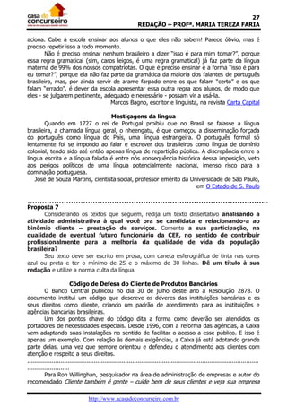 27
                                                              REDAÇÃO – PROFª. MARIA TEREZA FARIA

aciona. Cabe à escola ensinar aos alunos o que eles não sabem! Parece óbvio, mas é
preciso repetir isso a todo momento.
        Não é preciso ensinar nenhum brasileiro a dizer “isso é para mim tomar?”, porque
essa regra gramatical (sim, caros leigos, é uma regra gramatical) já faz parte da língua
materna de 99% dos nossos compatriotas. O que é preciso ensinar é a forma “isso é para
eu tomar?”, porque ela não faz parte da gramática da maioria dos falantes de português
brasileiro, mas, por ainda servir de arame farpado entre os que falam “certo” e os que
falam “errado”, é dever da escola apresentar essa outra regra aos alunos, de modo que
eles - se julgarem pertinente, adequado e necessário - possam vir a usá-la.
                                 Marcos Bagno, escritor e linguista, na revista Carta Capital

                                 Mestiçagens da língua
       Quando em 1727 o rei de Portugal proibiu que no Brasil se falasse a língua
brasileira, a chamada língua geral, o nheengatu, é que começou a disseminação forçada
do português como língua do País, uma língua estrangeira. O português formal só
lentamente foi se impondo ao falar e escrever dos brasileiros como língua de domínio
colonial, tendo sido até então apenas língua de repartição pública. A discrepância entre a
língua escrita e a língua falada é entre nós consequência histórica dessa imposição, veto
aos perigos políticos de uma língua potencialmente nacional, imenso risco para a
dominação portuguesa.
   José de Souza Martins, cientista social, professor emérito da Universidade de São Paulo,
                                                                   em O Estado de S. Paulo


Proposta 7
      Considerando os textos que seguem, redija um texto dissertativo analisando a
atividade administrativa à qual você ora se candidata e relacionando-a ao
binômio cliente – prestação de serviços. Comente a sua participação, na
qualidade de eventual futuro funcionário da CEF, no sentido de contribuir
profissionalmente para a melhoria da qualidade de vida da população
brasileira?
      Seu texto deve ser escrito em prosa, com caneta esferográfica de tinta nas cores
azul ou preta e ter o mínimo de 25 e o máximo de 30 linhas. Dê um título à sua
redação e utilize a norma culta da língua.

                         Código de Defesa do Cliente de Produtos Bancários
          O Banco Central publicou no dia 30 de julho deste ano a Resolução 2878. O
documento institui um código que descreve os deveres das instituições bancárias e os
seus direitos como cliente, criando um padrão de atendimento para as instituições e
agências bancárias brasileiras.
          Um dos pontos chave do código dita a forma como deverão ser atendidos os
portadores de necessidades especiais. Desde 1996, com a reforma das agências, a Caixa
vem adaptando suas instalações no sentido de facilitar o acesso a esse público. E isso é
apenas um exemplo. Com relação às demais exigências, a Caixa já está adotando grande
parte delas, uma vez que sempre orientou e defendeu o atendimento aos clientes com
atenção e respeito a seus direitos.
....................................................................................................................................
........................
          Para Ron Willinghan, pesquisador na área de administração de empresas e autor do
recomendado Cliente também é gente – cuide bem de seus clientes e veja sua empresa

                                  http://www.acasadoconcurseiro.com.br
 
