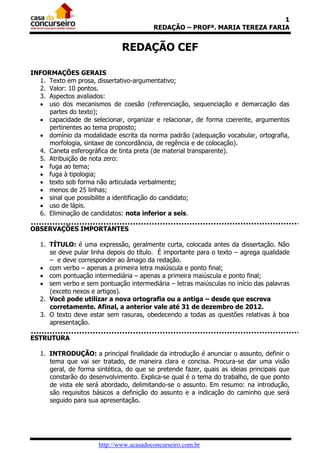 1
                                          REDAÇÃO – PROFª. MARIA TEREZA FARIA


                               REDAÇÃO CEF

INFORMAÇÕES GERAIS
  1. Texto em prosa, dissertativo-argumentativo;
  2. Valor: 10 pontos.
  3. Aspectos avaliados:
   uso dos mecanismos de coesão (referenciação, sequenciação e demarcação das
     partes do texto);
   capacidade de selecionar, organizar e relacionar, de forma coerente, argumentos
     pertinentes ao tema proposto;
   domínio da modalidade escrita da norma padrão (adequação vocabular, ortografia,
     morfologia, sintaxe de concordância, de regência e de colocação).
  4. Caneta esferográfica de tinta preta (de material transparente).
  5. Atribuição de nota zero:
   fuga ao tema;
   fuga à tipologia;
   texto sob forma não articulada verbalmente;
   menos de 25 linhas;
   sinal que possibilite a identificação do candidato;
   uso de lápis.
  6. Eliminação de candidatos: nota inferior a seis.

OBSERVAÇÕES IMPORTANTES

   1. TÍTULO: é uma expressão, geralmente curta, colocada antes da dissertação. Não
      se deve pular linha depois do título. É importante para o texto – agrega qualidade
      – e deve corresponder ao âmago da redação.
    com verbo – apenas a primeira letra maiúscula e ponto final;
    com pontuação intermediária – apenas a primeira maiúscula e ponto final;
    sem verbo e sem pontuação intermediária – letras maiúsculas no início das palavras
      (exceto nexos e artigos).
   2. Você pode utilizar a nova ortografia ou a antiga – desde que escreva
      corretamente. Afinal, a anterior vale até 31 de dezembro de 2012.
   3. O texto deve estar sem rasuras, obedecendo a todas as questões relativas à boa
      apresentação.

ESTRUTURA

   1. INTRODUÇÃO: a principal finalidade da introdução é anunciar o assunto, definir o
      tema que vai ser tratado, de maneira clara e concisa. Procura-se dar uma visão
      geral, de forma sintética, do que se pretende fazer, quais as ideias principais que
      constarão do desenvolvimento. Explica-se qual é o tema do trabalho, de que ponto
      de vista ele será abordado, delimitando-se o assunto. Em resumo: na introdução,
      são requisitos básicos a definição do assunto e a indicação do caminho que será
      seguido para sua apresentação.




                       http://www.acasadoconcurseiro.com.br
 