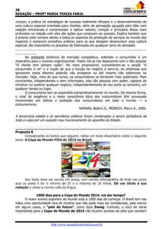 28
REDAÇÃO – PROFª MARIA TEREZA FARIA

crescer, a prática de estratégias de sucesso realmente eficazes e o desenvolvimento de
uma cultura especial orientada para clientes, além de percepção aguçada para lidar com
reações emocionais e compreender e aplicar valores, crenças e princípios éticos mais
profundos na relação com eles são ações que conduzem ao sucesso. Explica também que
é preciso estar sempre atento a todos os aspectos da prestação de serviços no mundo dos
negócios e esclarece conselhos práticos para os que desejam desenvolver essa cultura
especial, tão importante no processo de fidelização em qualquer ramo de atividade.
....................................................................................................................................
.....................
          No ambiente dinâmico do mercado competitivo, entender o consumidor é um
imperativo para o sucesso organizacional. Todos nós já nos deparamos com o dito popular
“O cliente tem sempre razão”. No meio empresarial, consolidaram-se o jargão “O
consumidor é rei” e a noção de que a função do negócio é servi-lo. As empresas que
ignorarem esses ditames poderão não prosperar ou até mesmo não sobreviver no
mercado. Hoje, mais do que nunca, os consumidores se tornaram mais poderosos. Mais
conscientes, independentes e bem informados, eles são pessoas com poder, capazes de
construir ou quebrar qualquer negócio, independentemente de seu porte ou tamanho, em
qualquer tempo ou lugar.
          O consumismo tem se expandido extraordinariamente no mundo. Da mesma forma,
o nível de exigência e a maior consciência ética dos consumidores têm provocado
movimentos em defesa e proteção dos consumidores em todo o mundo — o
consumerismo.
                                                                SAMARA, Beatriz S., MORSCH, Marco A., 2006.

A burocracia estatal e os servidores públicos foram condenados a serem portadores de
toda a culpa por um suposto mau funcionamento do aparelho do Estado.


Proposta 8
      Considerando os textos que seguem, redija um texto dissertativo sobre o seguinte
tema: A Copa do Mundo FIFA de 2014 no Brasil.




      Seu texto deve ser escrito em prosa, com caneta esferográfica de tinta nas cores
azul ou preta e ter o mínimo de 25 e o máximo de 30 linhas. Dê um título à sua
redação e utilize a norma culta da língua.

             1000 dias para a Copa do Mundo 2014: vai dar tempo?
      O maior evento esportivo do mundo está a 1000 dias de começar. O Brasil tem nas
mãos uma oportunidade rara de mostrar que não pode mais ser considerado, pelo menos
em alguns casos, o “país do futuro”, como dizia Zweig. Contudo, o risco de obras
importantes para a Copa do Mundo de 2014 não ficarem prontas do jeito que constam



                                    http://www.acasadoconcurseiro.com.br
 