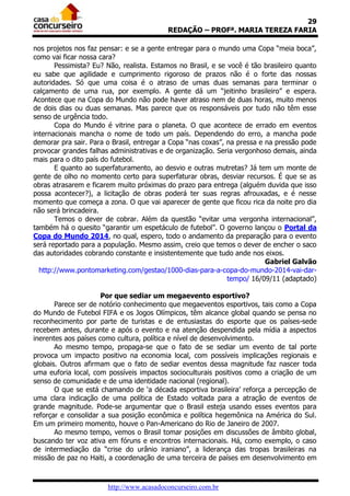 29
                                          REDAÇÃO – PROFª. MARIA TEREZA FARIA

nos projetos nos faz pensar: e se a gente entregar para o mundo uma Copa “meia boca”,
como vai ficar nossa cara?
       Pessimista? Eu? Não, realista. Estamos no Brasil, e se você é tão brasileiro quanto
eu sabe que agilidade e cumprimento rigoroso de prazos não é o forte das nossas
autoridades. Só que uma coisa é o atraso de umas duas semanas para terminar o
calçamento de uma rua, por exemplo. A gente dá um “jeitinho brasileiro” e espera.
Acontece que na Copa do Mundo não pode haver atraso nem de duas horas, muito menos
de dois dias ou duas semanas. Mas parece que os responsáveis por tudo não têm esse
senso de urgência todo.
       Copa do Mundo é vitrine para o planeta. O que acontece de errado em eventos
internacionais mancha o nome de todo um país. Dependendo do erro, a mancha pode
demorar pra sair. Para o Brasil, entregar a Copa “nas coxas”, na pressa e na pressão pode
provocar grandes falhas administrativas e de organização. Seria vergonhoso demais, ainda
mais para o dito país do futebol.
       E quanto ao superfaturamento, ao desvio e outras mutretas? Já tem um monte de
gente de olho no momento certo para superfaturar obras, desviar recursos. É que se as
obras atrasarem e ficarem muito próximas do prazo para entrega (alguém duvida que isso
possa acontecer?), a licitação de obras poderá ter suas regras afrouxadas, e é nesse
momento que começa a zona. O que vai aparecer de gente que ficou rica da noite pro dia
não será brincadeira.
       Temos o dever de cobrar. Além da questão “evitar uma vergonha internacional”,
também há o quesito “garantir um espetáculo de futebol”. O governo lançou o Portal da
Copa do Mundo 2014, no qual, espero, todo o andamento da preparação para o evento
será reportado para a população. Mesmo assim, creio que temos o dever de encher o saco
das autoridades cobrando constante e insistentemente que tudo ande nos eixos.
                                                                          Gabriel Galvão
  http://www.pontomarketing.com/gestao/1000-dias-para-a-copa-do-mundo-2014-vai-dar-
                                                              tempo/ 16/09/11 (adaptado)

                      Por que sediar um megaevento esportivo?
       Parece ser de notório conhecimento que megaeventos esportivos, tais como a Copa
do Mundo de Futebol FIFA e os Jogos Olímpicos, têm alcance global quando se pensa no
reconhecimento por parte de turistas e de entusiastas do esporte que os países-sede
recebem antes, durante e após o evento e na atenção despendida pela mídia a aspectos
inerentes aos países como cultura, política e nível de desenvolvimento.
       Ao mesmo tempo, propaga-se que o fato de se sediar um evento de tal porte
provoca um impacto positivo na economia local, com possíveis implicações regionais e
globais. Outros afirmam que o fato de sediar eventos dessa magnitude faz nascer toda
uma euforia local, com possíveis impactos socioculturais positivos como a criação de um
senso de comunidade e de uma identidade nacional (regional).
       O que se está chamando de ‘a década esportiva brasileira’ reforça a percepção de
uma clara indicação de uma política de Estado voltada para a atração de eventos de
grande magnitude. Pode-se argumentar que o Brasil esteja usando esses eventos para
reforçar e consolidar a sua posição econômica e política hegemônica na América do Sul.
Em um primeiro momento, houve o Pan-Americano do Rio de Janeiro de 2007.
       Ao mesmo tempo, vemos o Brasil tomar posições em discussões de âmbito global,
buscando ter voz ativa em fóruns e encontros internacionais. Há, como exemplo, o caso
de intermediação da “crise do urânio iraniano”, a liderança das tropas brasileiras na
missão de paz no Haiti, a coordenação de uma terceira de países em desenvolvimento em



                       http://www.acasadoconcurseiro.com.br
 