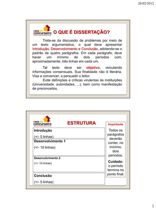 26/02/2012




                   O QUE É DISSERTAÇÃO?
       Trata-se da discussão de problemas por meio de
um texto argumentativo, o qual deve apresentar
Introdução, Desenvolvimento e Conclusão, adotando-se o
padrão de quatro parágrafos. Em cada parágrafo, deve
haver    um     mínimo    de   dois   períodos   com,
aproximadamente, três linhas em cada um.
       Tal texto deve ser objetivo, veiculando
informações consensuais. Sua finalidade não é literária.
Visa a convencer, a persuadir o leitor.
       Evite definições e críticas virulentas às instituições
(Universidade, autoridades, ...), bem como manifestação
de preconceitos.




                       ESTRUTURA                   Importante

 Introdução                                         Todos os
                                                   parágrafos
 (+/- 5 linhas)
                                                     deverão
 Desenvolvimento 1                                 conter, no
 (+/- 10 linhas)                                     mínimo,
                                                       dois
                                                    períodos.
 Desenvolvimento 2
 (+/- 10 linhas)
                                                   Cuidado:
                                                   o período
                                                  termina no
 Conclusão                                        ponto final.

 (+/- 5 linhas)




                                                                         2
 