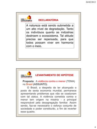 26/02/2012




               DECLARATÓRIA

    A natureza está sendo submetida a
    um alto nível de degradação. Tanto
    os indivíduos quanto as indústrias
    destroem o ecossistema. Tal atitude
    precisa ser repensada, para que
    todos possam viver em harmonia
    com o meio.




            LEVANTAMENTO DE HIPÓTESE

  Proposta: A violência contra o menor (TEMA)
  no Brasil (ASSUNTO).
      O Brasil, a despeito de ter alcançado o
posto de sexta economia mundial, permanece
apresentando problemas que não se coadunam
com tal status. A violência cometida contra o
menor tem origem na miséria - a principal
responsável pela desagregação familiar. Assim
sendo, faz-se necessário o esforço conjunto de
sociedade e poder constituído, a fim de reverter
esse quadro.




                                                           4
 