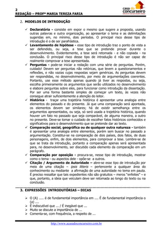 2
REDAÇÃO – PROFª MARIA TEREZA FARIA

  2. MODELOS DE INTRODUÇÃO

     Declaratória - consiste em expor o mesmo que sugere a proposta, usando
      outras palavras e outra organização, ao apresentar o tema e as delimitações
      sugeridas em, no mínimo, dois períodos. O principal risco desse tipo de
      introdução é o de ser parafrástica.
     Levantamento de hipótese - esse tipo de introdução traz o ponto de vista a
      ser defendido, ou seja, a tese que se pretende provar durante o
      desenvolvimento. Evidentemente, a tese será retomada - e não copiada - na
      conclusão. O principal risco desse tipo de introdução é não ser capaz de
      realmente comprovar a tese apresentada.
     Perguntas - pode-se iniciar a redação com uma série de perguntas. Porém,
      cuidado! Devem ser perguntas não retóricas, que levem a questionamentos e
      reflexões, e não vazias cujas respostas sejam genéricas. As perguntas devem
      ser respondidas, no desenvolvimento, por meio de argumentações coerentes.
      Portanto, use esse método apenas quando já tiver as respostas, ou seja,
      escolha primeiramente os argumentos que serão utilizados no desenvolvimento
      e elabore perguntas sobre eles, para funcionar como introdução da dissertação.
      Por ser uma forma bastante simples de começar um texto, às vezes não
      consegue atrair suficientemente a atenção do leitor.
     Histórica - traçar uma trajetória histórica é apresentar uma analogia entre
      elementos do passado e do presente. Já que uma comparação será apontada,
      os elementos devem ser similares; há de existir semelhança entre os
      argumentos apresentados, ou seja, só será usada a trajetória histórica, quando
      houver um fato no passado que seja comparável, de alguma maneira, a outro
      no presente. Deve-se tomar o cuidado de escolher fatos históricos conhecidos e
      significativos para o desenvolvimento que se pretende dar ao texto.
     Comparação social, geográfica ou de qualquer outra natureza - também
      é apresentar uma analogia entre elementos, porém sem buscar no passado a
      argumentação. Constitui-se na comparação de dois países, dois fatos, de duas
      personagens, enfim, de dois elementos, para comprovar a tese. Lembre-se de
      que se trata da introdução, portanto a comparação apenas será apresentada
      para, no desenvolvimento, ser discutido cada elemento da comparação em um
      parágrafo.
     Comparação por oposição - procura-se, nesse tipo de introdução, mostrar
      como o tema - ou aspectos dele - opõe-se a outros.
     Citação / Argumento de Autoridade – abre-se esse tipo de introdução por
      meio de uma citação – ipsis litteris – pertencente a qualquer área do
      conhecimento ou mediante a afirmação de uma autoridade no tema em pauta.
      É preciso ressaltar que tais expedientes não são gratuitos – meros “enfeites” – e
      que, portanto, a ideia que veiculam deve ser retomada ao longo do texto ou na
      conclusão.

  3. EXPRESSÕES INTRODUTÓRIAS – DICAS

     O (A) ..... é de fundamental importância em .... É de fundamental importância o
      (a) ....
     É indiscutível que ... / É inegável que ...
     Muito se discute a importância de ...
     Comenta-se, com frequência, a respeito de ...

                     http://www.acasadoconcurseiro.com.br
 
