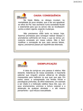26/02/2012




                   CAUSA / CONSEQUÊNCIA

       Na Idade Média, os clérigos incutiam, na
mentalidade do povo simples, que a dor era agradável
ao olhos do Pai. Isso acontecia numa sociedade feudal
e estamental para que os servos não se revoltassem
contra a ordem vigente, exigindo mudanças.
                          [...]
       Não precisamos voltar tanto no tempo: hoje,
fazemos promessas para conseguir realizar desejos e
prometemos sofrimento em troca, o que se tornou um
costume enraizado em nossa cultura. Não é fácil
modificar a concepção de que, para sermos felizes,
dignos, precisamos passar por experiências dolorosas.




                       EXEMPLIFICAÇÃO


       A ideia de corrigir-se uma pessoa é relativa. Não
obstante, tratando-se de nossa sociedade, é importante
salientar que ninguém precisa utilizar-se de atitudes
masoquistas para melhorar no que quer que seja. Em
certos casos, a autoagressão cria feridas físicas e
psicológicas profundas, de difícil tratamento. Um exemplo
a ser citado é a instituição católica Opus Dei, que, em
seus ensinamentos, promove a tortura corporal e a
abstenção de qualquer atividade – e até mesmo
pensamento – que induza à sexualidade.




                                                                    9
 