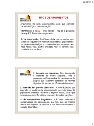 26/02/2012




                   TIPOS DE ARGUMENTOS

Argumento, do latim, argumentatio, ónis, que significa
'raciocínio lógico, demonstração'.

 Identificada a TESE – sua opinião – faz-se a pergunta
 ‘por quê’? Resposta = argumento.

 1. de autoridade: Aristóteles dizia que a melhor das
 vidas era ‘aquela sem nenhuma sabedoria’, já pensando
 no excesso de códigos e convenções que permeiam até
 hoje nossa vida. Sartre provocou-nos: ‘o homem está
 condenado a ser livre’.




             2. baseado no consenso: Ora, transgredir
             é inerente ao Homo Sapiens. Todo o
             processo histórico deriva de pessoas ou de
             grupos que ousaram contestar as normas
             vigentes de seu tempo. É natural discordar.”

3. baseado em provas concretas - Chico Buarque, por
exemplo, é fundamental representante da indignação da
população brasileira durante o regime militar, visto que
mostrou sua inconformidade por meio de lindas canções.

4. de competência linguística - É essa sistemática
conservadora do pensamento, por fim, que ao mesmo
tempo nos impede de destruir e nos força a trespassar o
escudo dogmático.




                                                                   10
 